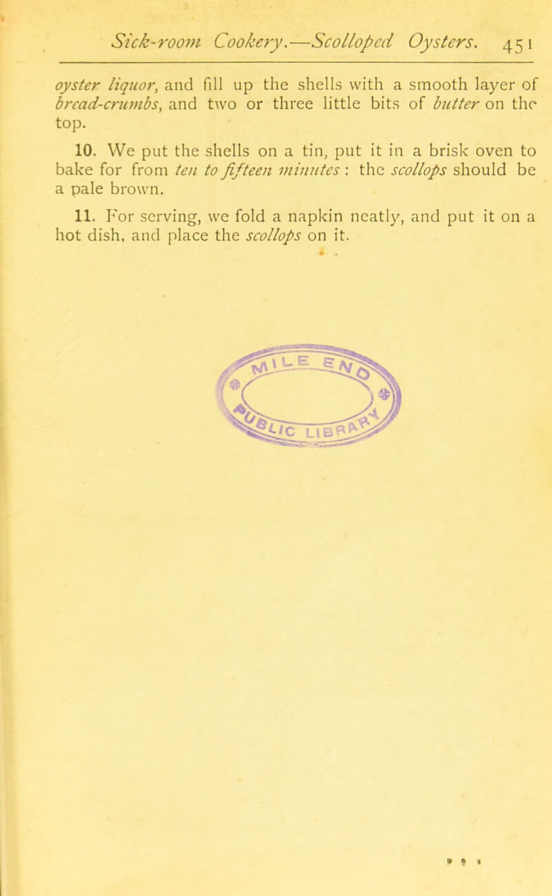 r ft Sick-room Cookery.—Scolloped Oysters. 45 1 oyster liquor, and fill up the shells with a smooth layer of bread-crumbs, and two or three little bits of butter on the top. 10. We put the shells on a tin, put it in a brisk oven to bake for from ten to fifteen minutes : the scollops should be a pale brown. 11. For serving, we fold a napkin neatly, and put it on a hot dish, and place the scollops on it. *93