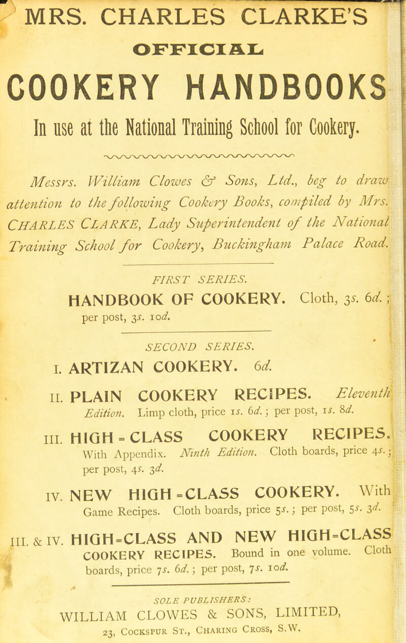 MRS. CHARLES CLARKE’S OFFICIAL t COOKERY handbooks! In use at the National Training School for Cookery. Messrs. William Clowes & Sons, Ltd., beg to draw j; attention to the following Cookery Books, compiled by Mrs. ; Charles Clarke, Lady Superintendent of the National Training School for Cookery., Buckingham Palace Road. FIRST SERIES. HANDBOOK OF COOKERY. Cloth, 3.9. td. ; per post, 3.T. 10^. SECOND SERIES. I. ARTIZAN COOKERY. 6d. II. PLAIN COOKERY RECIPES. Eleventh | Edition. Limp cloth, price i^. 6^/.; per post, is. Sd. III. HIGH - CLASS COOKERY RECIPES. With Appendix. Ninth Edition. Cloth boards, price 4-*^. j per post, 4L 3^. IV. NEW HIGH -CLASS COOKERY. With Game Recipes. Cloth boards, price 5r.; per post, 5r. ^d. III. & IV. HIGH-CLASS AND NEW HIGH-CLASS COOKERY RECIPES. Bound in one volume. Cloth boards, price 7J. 6t/.; per post, yr. lod. SOLE PUBLISHERS: WILLIAM CLOWES & SONS, LIMITED, 23, CocKSPUR St., Charing Cross, S.W.