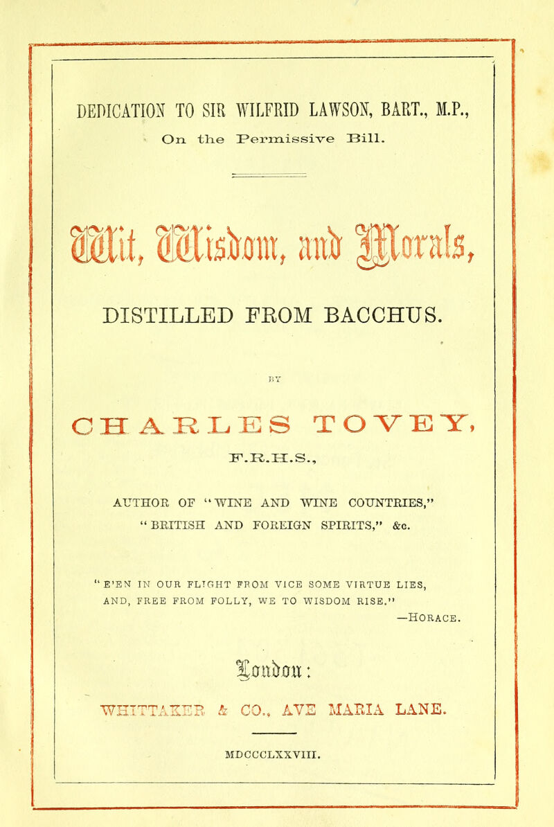 DEDICATION TO SIR WILFRID LAWSON, BART., M.P., On tlie Permissive Bill. DISTILLED FROM BACCHUS. CHARLES TOVE Y» ZEP.R.H.S., AUTHOR OF “WINE AND WINE COUNTRIES,” “BRITISH AND FOREIGN SPIRITS,” &c. “E’EN IN OUR FLIGHT FROM VICE SOME VIRTUE LIES, AND, FREE FROM FOLLY, WE TO WISDOM RISE.” —Horace. Smtirmi: WHITTAKER & CO., AVE MARIA LANE. MDCCCLXXVIII.