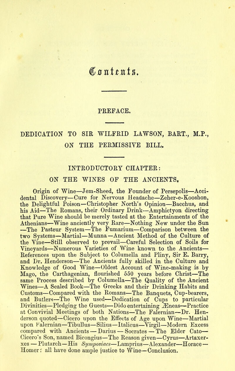 dfftttitttii PREFACE. DEDICATION TO SIR WILFRID LAWSON, BART., M.P., ON THE PERMISSIVE BILL. INTRODUCTORY CHAPTER: ON THE WINES OF THE ANCIENTS, Origin of Wine—Jem-Sheed, the Founder of Persepolis—Acci- dental Discovery—Cure for Nervous Headache—Zeher-e-Kooshon, the Delightful Poison—Christopher North’s Opinion—Bacchus, and his Aid—The Romans, their Ordinary Drink—Amphictyon directing that Pure Wine should be merely tasted at the Entertainments of the Athenians—Wine anciently very Rare—Nothing New under the Sun —The Pasteur System—The Fumarium—Comparison between the two Systems—Martial—Munna—Ancient Method of the Culture of the Vine—Still observed to prevail—Careful Selection of Soils for Vineyards—Numerous Varieties of Wine known to the Ancients— References upon the Subject to Columella and Pliny, Sir E. Barry, and Dr. Henderson—The Ancients fully skilled in the Culture and Knowledge of Good Wine—Oldest Account of Wine-making is by Mago, the Carthagenian, flourished 550 years before Christ—The same Process described by Columella—The Quality of the Ancient Wines—A Sealed Book—The Greeks and their Drinking Habits and Customs—Compared with the Romans—The Banquets, Cup-hearers, and Butlers—The Wine used—Dedication of Cups to particular Divinities—Pledging the Guests—Dido entertaining iEneas—Practice at Convivial Meetings of both Nations—The Falernian—Dr. Hen- derson quoted—Cicero upon the Effects of Age upon Wine—Martial upon Falernian—Tibullus—Silius—Italicus—Virgil—Modern Excess compared with Ancients — Darius — Socrates — The Elder Cato— Cicero’s Son, named Bicongius—The Reason given—Cyrus—Artaxer- xes — Plutarch—His Symposiacs—Lamprius—Alexander—Horace — Homer: all have done ample justice to Wine—Conclusion.