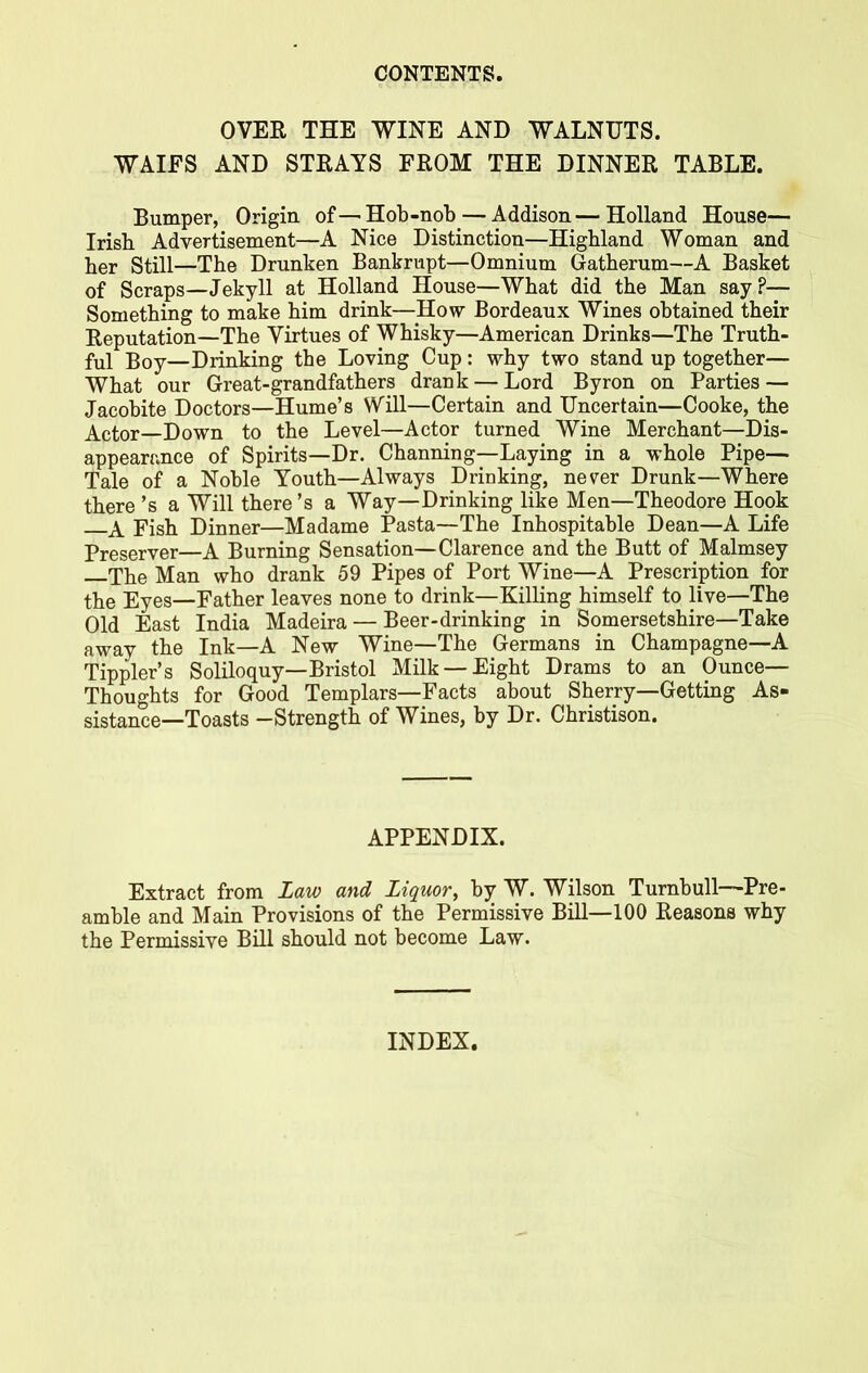 OVER THE WINE AND WALNUTS. WAIFS AND STRAYS FROM THE DINNER TABLE. Bumper, Origin of—Hob-nob — Addison—Holland House— Irish Advertisement—A Nice Distinction—Highland Woman and her Still—The Drunken Bankrupt—Omnium Gatherum—A Basket of Scraps—Jekyll at Holland House—What did the Man say?— Something to make him drink—How Bordeaux Wines obtained their Reputation—The Virtues of Whisky—American Drinks—The Truth- ful Boy—Drinking the Loving Cup: why two stand up together— What our Great-grandfathers drank — Lord Byron on Parties — Jacobite Doctors—Hume’s Will—Certain and Uncertain—Cooke, the Actor—Down to the Level—Actor turned Wine Merchant—Dis- appearance of Spirits—Dr. Channing—Laying in a whole Pipe— Tale of a Noble Youth—Always Drinking, never Drunk—Where there’s a Will there’s a Way—Drinking like Men—Theodore Hook \ Fish Dinner—Madame Pasta—The Inhospitable Dean—A Life Preserver—A Burning Sensation—Clarence and the Butt of Malmsey The Man who drank 59 Pipes of Port Wine—A Prescription for the Eyes—Father leaves none to drink—Killing himself to live—The Old East India Madeira — Beer-drinking in Somersetshire—Take away the Ink—A New Wine—The Germans in Champagne—A Tippler’s Soliloquy—Bristol Milk —Eight Drams to an Ounce— Thoughts for Good Templars—Facts about Sherry—Getting As- sistance-Toasts -Strength of Wines, by Dr. Christison. APPENDIX. Extract from Law and Liquor, by W. Wilson Turnbull—Pre- amble and Main Provisions of the Permissive Bill—100 Reasons why the Permissive Bill should not become Law. INDEX.