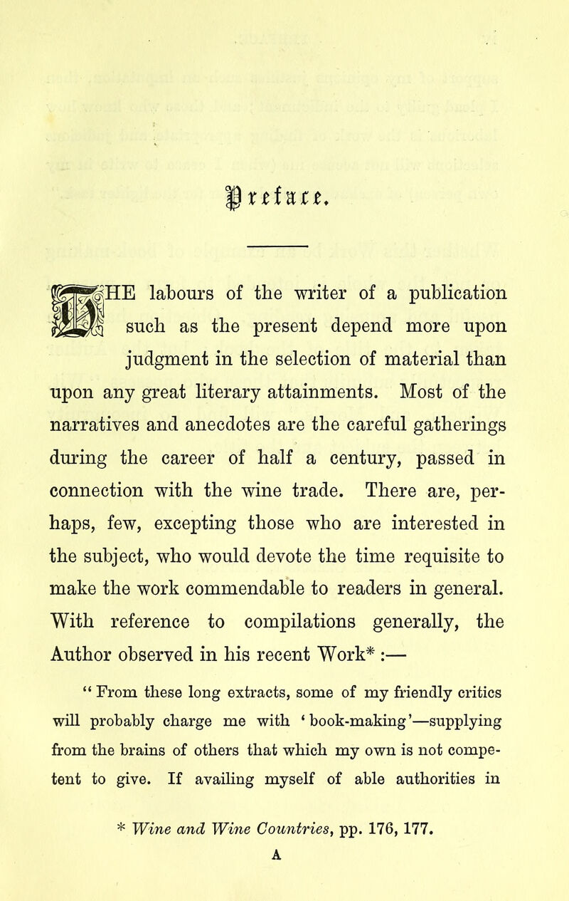 § xtf net. ™|HE labours of the writer of a publication such as the present depend more upon judgment in the selection of material than upon any great literary attainments. Most of the narratives and anecdotes are the careful gatherings during the career of half a century, passed in connection with the wine trade. There are, per- haps, few, excepting those who are interested in the subject, who would devote the time requisite to make the work commendable to readers in general. With reference to compilations generally, the Author observed in his recent Work* :— “ From these long extracts, some of my friendly critics will probably charge me with ‘book-making’—supplying from the brains of others that which my own is not compe- tent to give. If availing myself of able authorities in * Wine and Wine Countries, pp. 176, 177. A