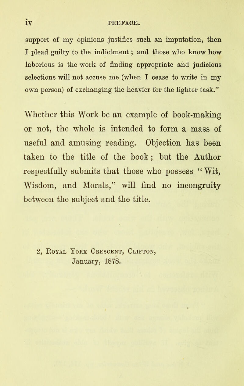 support of my opinions justifies such an imputation, then I plead guilty to the indictment; and those who know how laborious is the work of finding appropriate and judicious selections will not accuse me (when I cease to write in my own person) of exchanging the heavier for the lighter task.” Whether this Work be an example of book-making or not, the whole is intended to form a mass of useful and amusing reading. Objection has been taken to the title of the book; but the Author respectfully submits that those who possess “Wit, Wisdom, and Morals,” will find no incongruity between the subject and the title. 2, Royal York Crescent, Clifton, January, 1878.