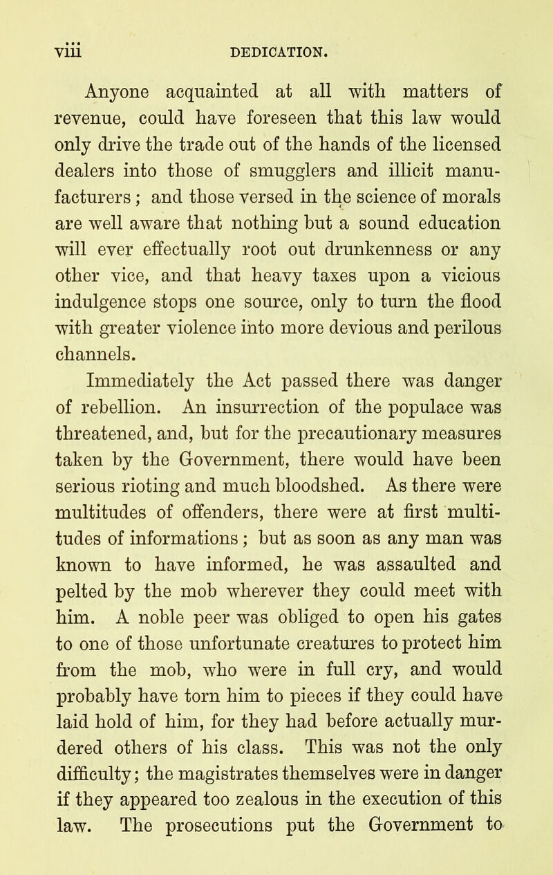 Anyone acquainted at all with matters of revenue, could have foreseen that this law would only drive the trade out of the hands of the licensed dealers into those of smugglers and illicit manu- facturers ; and those versed in the science of morals are well aware that nothing but a sound education will ever effectually root out drunkenness or any other vice, and that heavy taxes upon a vicious indulgence stops one source, only to turn the flood with greater violence into more devious and perilous channels. Immediately the Act passed there was danger of rebellion. An insurrection of the populace was threatened, and, but for the precautionary measures taken by the Government, there would have been serious rioting and much bloodshed. As there were multitudes of offenders, there were at first multi- tudes of informations; but as soon as any man was known to have informed, he was assaulted and pelted by the mob wherever they could meet with him. A noble peer was obliged to open his gates to one of those unfortunate creatures to protect him from the mob, who were in full cry, and would probably have torn him to pieces if they could have laid hold of him, for they had before actually mur- dered others of his class. This was not the only difficulty; the magistrates themselves were in danger if they appeared too zealous in the execution of this law. The prosecutions put the Government to