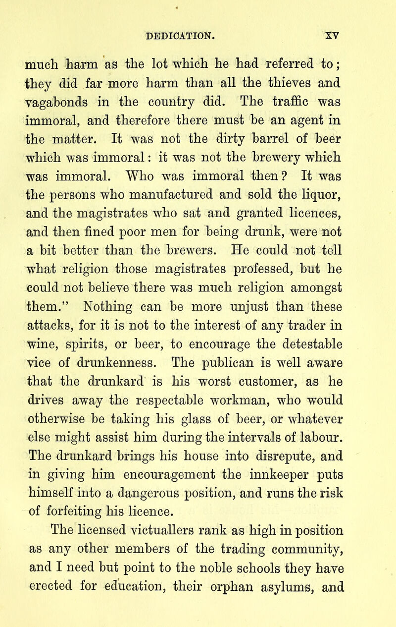 much harm as the lot which he had referred to; they did far more harm than all the thieves and vagabonds in the country did. The traffic was immoral, and therefore there must he an agent in the matter. It was not the dirty barrel of beer which was immoral: it was not the brewery which was immoral. Who was immoral then? It was the persons who manufactured and sold the liquor, and the magistrates who sat and granted licences, and then fined poor men for being drunk, were not a bit better than the brewers. He could not tell what religion those magistrates professed, but he could not believe there was much religion amongst them.” Nothing can be more unjust than these attacks, for it is not to the interest of any trader in wine, spirits, or beer, to encourage the detestable vice of drunkenness. The publican is well aware that the drunkard is his worst customer, as he drives away the respectable workman, who would otherwise be taking his glass of beer, or whatever else might assist him during the intervals of labour. The drunkard brings his house into disrepute, and in giving him encouragement the innkeeper puts himself into a dangerous position, and runs the risk of forfeiting his licence. The licensed victuallers rank as high in position as any other members of the trading community, and I need but point to the noble schools they have erected for education, their orphan asylums, and