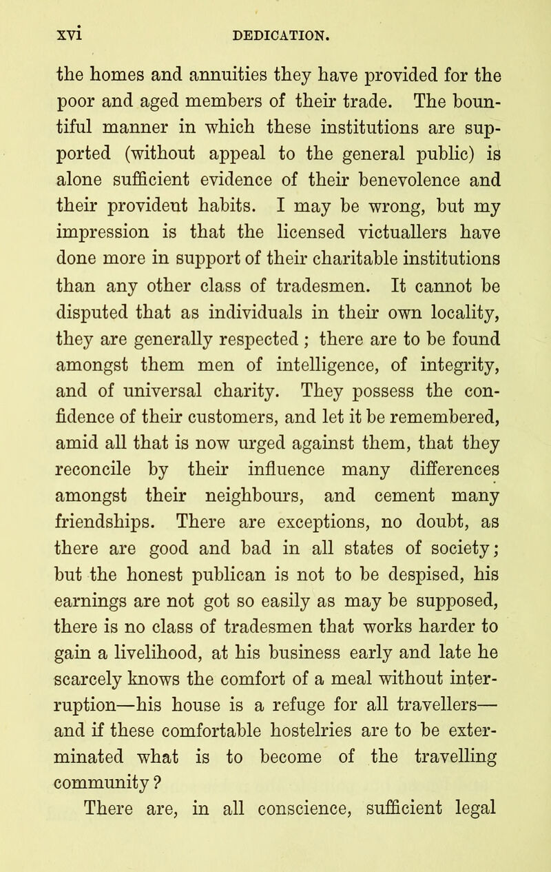 the homes and annuities they have provided for the poor and aged members of their trade. The boun- tiful manner in which these institutions are sup- ported (without appeal to the general public) is alone sufficient evidence of their benevolence and their provident habits. I may be wrong, but my impression is that the licensed victuallers have done more in support of their charitable institutions than any other class of tradesmen. It cannot he disputed that as individuals in their own locality, they are generally respected ; there are to be found amongst them men of intelligence, of integrity, and of universal charity. They possess the con- fidence of their customers, and let it he remembered, amid all that is now urged against them, that they reconcile by their influence many differences amongst their neighbours, and cement many friendships. There are exceptions, no doubt, as there are good and had in all states of society; but the honest publican is not to he despised, his earnings are not got so easily as may he supposed, there is no class of tradesmen that works harder to gain a livelihood, at his business early and late he scarcely knows the comfort of a meal without inter- ruption—his house is a refuge for all travellers— and if these comfortable hostelries are to he exter- minated what is to become of the travelling community ? There are, in all conscience, sufficient legal