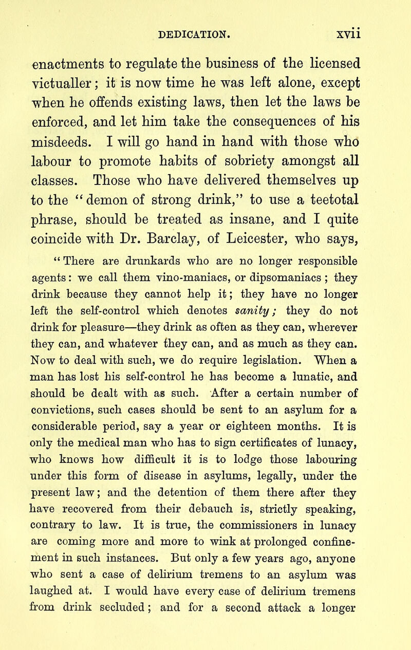 enactments to regulate the business of the licensed victualler; it is now time he was left alone, except when he offends existing laws, then let the laws be enforced, and let him take the consequences of his misdeeds. I will go hand in hand with those who labour to promote habits of sobriety amongst all classes. Those who have delivered themselves up to the “ demon of strong drink,” to use a teetotal phrase, should be treated as insane, and I quite coincide with Dr. Barclay, of Leicester, who says, “ There are drunkards who are no longer responsible agents: we call them vino-maniacs, or dipsomaniacs ; they drink because they cannot help it; they have no longer left the self-control which denotes scvnity; they do not drink for pleasure—they drink as often as they can, wherever they can, and whatever they can, and as much as they can. Now to deal with such, we do require legislation. When a man has lost his self-control he has become a lunatic, and should be dealt with as such. After a certain number of convictions, such cases should be sent to an asylum for a considerable period, say a year or eighteen months. It is only the medical man who has to sign certificates of lunacy, who knows how difficult it is to lodge those labouring under this form of disease in asylums, legally, under the present law; and the detention of them there after they have recovered from their debauch is, strictly speaking, contrary to law. It is true, the commissioners in lunacy are coming more and more to wink at prolonged confine- ment in such instances. But only a few years ago, anyone who sent a case of delirium tremens to an asylum was laughed at. I would have every case of delirium tremens from drink secluded; and for a second attack a longer