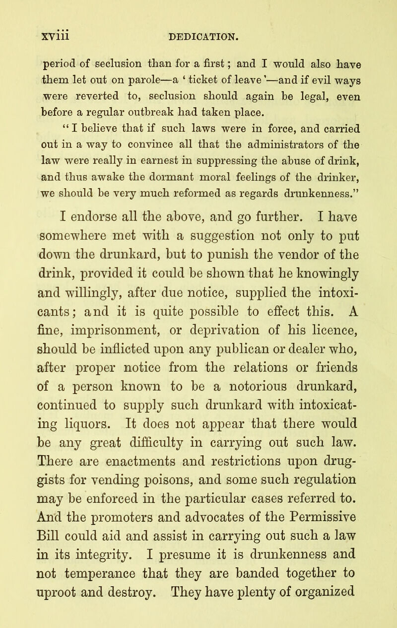 period of seclusion than for a first; and I would also have them let out on parole—a ‘ ticket of leave ’—and if evil ways were reverted to, seclusion should again be legal, even before a regular outbreak had taken place. “ I believe that if such laws were in force, and carried out in a way to convince all that the administrators of the law were really in earnest in suppressing the abuse of drink, and thus awake the dormant moral feelings of the drinker, we should be very much reformed as regards drunkenness.” I endorse all the above, and go further. I have somewhere met with a suggestion not only to put down the drunkard, but to punish the vendor of the drink, provided it could be shown that he knowingly and willingly, after due notice, supplied the intoxi- cants; and it is quite possible to effect this. A fine, imprisonment, or deprivation of his licence, should be inflicted upon any publican or dealer who, after proper notice from the relations or friends of a person known to be a notorious drunkard, continued to supply such drunkard with intoxicat- ing liquors. It does not appear that there would be any great difficulty in carrying out such law. There are enactments and restrictions upon drug- gists for vending poisons, and some such regulation may he enforced in the particular cases referred to. And the promoters and advocates of the Permissive Bill could aid and assist in carrying out such a law in its integrity. I presume it is drunkenness and not temperance that they are banded together to uproot and destroy. They have plenty of organized