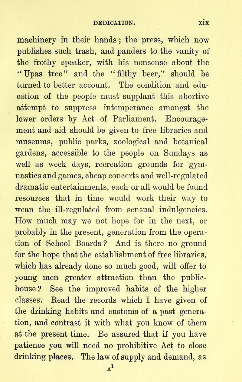 machinery in their hands; the press, which now publishes such trash, and panders to the vanity of the frothy speaker, with his nonsense about the “Upas tree” and the “filthy beer,” should be turned to better account. The condition and edu- cation of the people must supplant this abortive attempt to suppress intemperance amongst the lower orders by Act of Parliament. Encourage- ment and aid should be given to free libraries and museums, public parks, zoological and botanical gardens, accessible to the people on Sundays as well as week days, recreation grounds for gym- nastics and games, cheap concerts and well-regulated dramatic entertainments, each or all would be found resources that in time would work their way to wean the ill-regulated from sensual indulgencies. How much may we not hope for in the next, or probably in the present, generation from the opera- tion of School Boards ? And is there no ground for the hope that the establishment of free libraries, which has already done so much good, will offer to young men greater attraction than the public- house? See the improved habits of the higher classes. Bead the records which I have given of the drinking habits and customs of a past genera- tion, and contrast it with what you know of them at the present time. Be assured that if you have patience you will need no prohibitive Act to close drinking places. The law of supply and demand, as