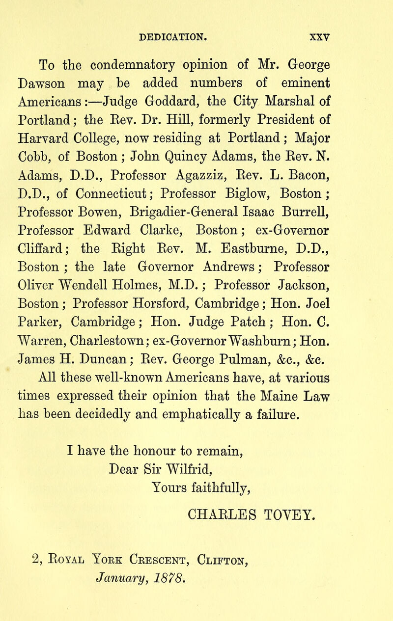 To the condemnatory opinion of Mr. George Dawson may be added numbers of eminent Americans:—Judge Goddard, the City Marshal of Portland; the Rev. Dr. Hill, formerly President of Harvard College, now residing at Portland; Major Cobh, of Boston ; John Quincy Adams, the Rev. N. Adams, D.D., Professor Agazziz, Rev. L. Bacon, D.D., of Connecticut; Professor Biglow, Boston; Professor Bowen, Brigadier-General Isaac Burrell, Professor Edward Clarke, Boston; ex-Governor Cliffard; the Right Rev. M. Eastburne, D.D., Boston ; the late Governor Andrews; Professor Oliver Wendell Holmes, M.D.; Professor Jackson, Boston ; Professor Horsford, Cambridge; Hon. Joel Parker, Cambridge; Hon. Judge Patch; Hon. C. Warren, Charlestown; ex-Governor Washburn; Hon. James H. Duncan; Rev. George Pulman, &c., &c. All these well-known Americans have, at various times expressed their opinion that the Maine Law has been decidedly and emphatically a failure. I have the honour to remain, Dear Sir Wilfrid, Yours faithfully, CHARLES TOYEY. 2, Royal York Crescent, Clifton, January, 1878.