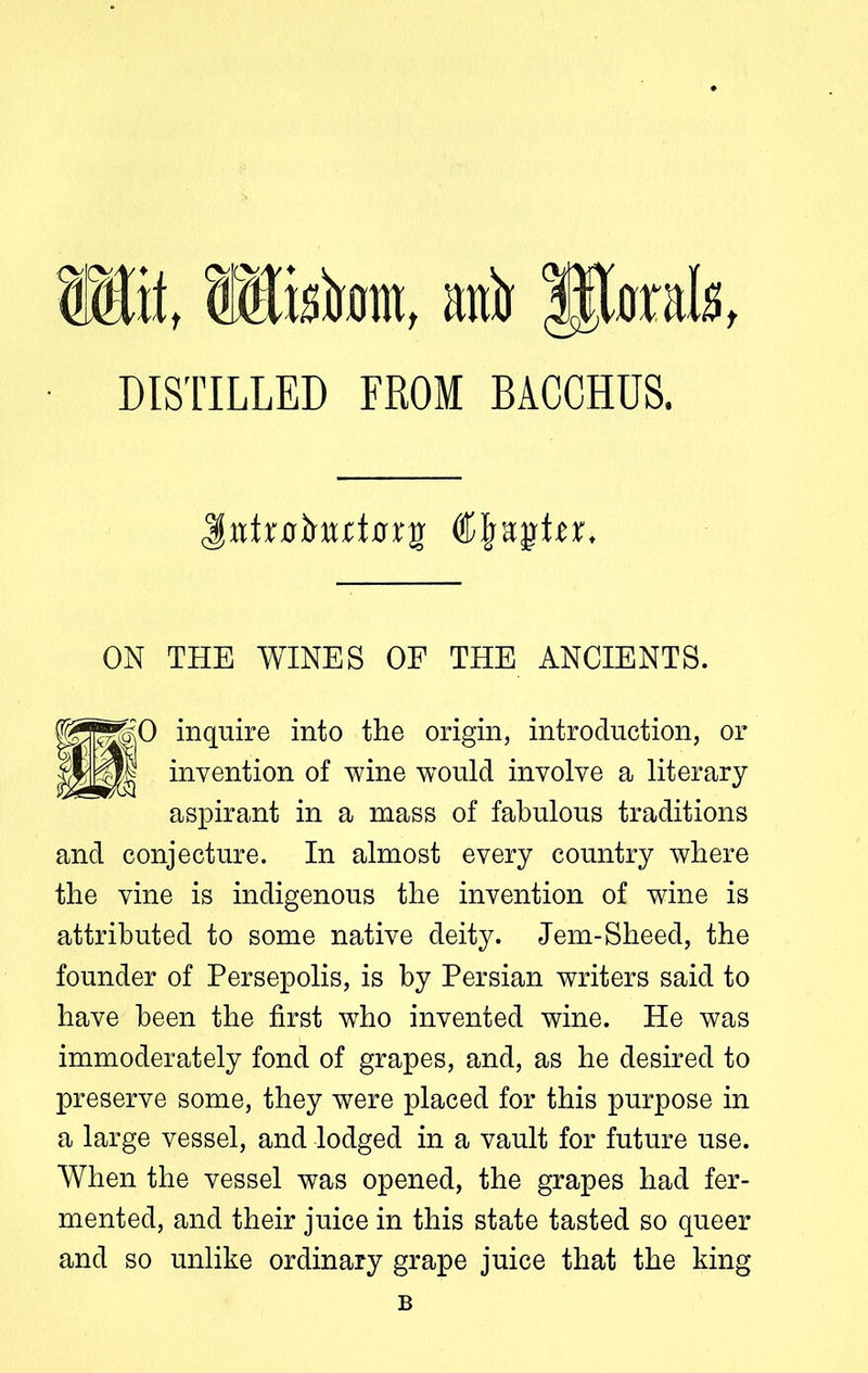 Wit, Wistont, ani) litorals, DIS TILLED FROM BACCHUS. JtttrulwttDrj)' djfsqrtu. ON THE WINES OF THE ANCIENTS. mmo inquire into the origin, introduction, or invention of wine would involve a literary aspirant in a mass of fabulous traditions and conjecture. In almost every country where the vine is indigenous the invention of wine is attributed to some native deity. Jem-Sheed, the founder of Persepolis, is by Persian writers said to have been the first who invented wine. He was immoderately fond of grapes, and, as he desired to preserve some, they were placed for this purpose in a large vessel, and lodged in a vault for future use. When the vessel was opened, the grapes had fer- mented, and their juice in this state tasted so queer and so unlike ordinary grape juice that the king B