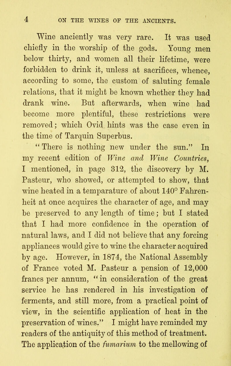 Wine anciently was very rare. It was used chiefly in the worship of the gods. Young men below thirty, and women all their lifetime, were forbidden to drink it, unless at sacrifices, whence, according to some, the custom of saluting female relations, that it might be known whether they had drank wine. But afterwards, when wine had become more plentiful, these restrictions were removed; which Ovid hints was the case even in the time of Tar quin Superbus. “ There is nothing new under the sun.” In my recent edition of Wine and Wine Countries, I mentioned, in page 312, the discovery by M. Pasteur, who showed, or attempted to show, that wine heated in a temparature of about 140° Fahren- heit at once acquires the character of age, and may be preserved to any length of time; but I stated that I had more confidence in the operation of natural laws, and I did not believe that any forcing appliances would give to wine the character acquired by age. However, in 1874, the National Assembly of France voted M. Pasteur a pension of 12,000 francs per annum, “ in consideration of the great service he has rendered in his investigation of ferments, and still more, from a practical point of view, in the scientific application of heat in the preservation of wines.” I might have reminded my readers of the antiquity of this method of treatment. The application of the fumarium to the mellowing of