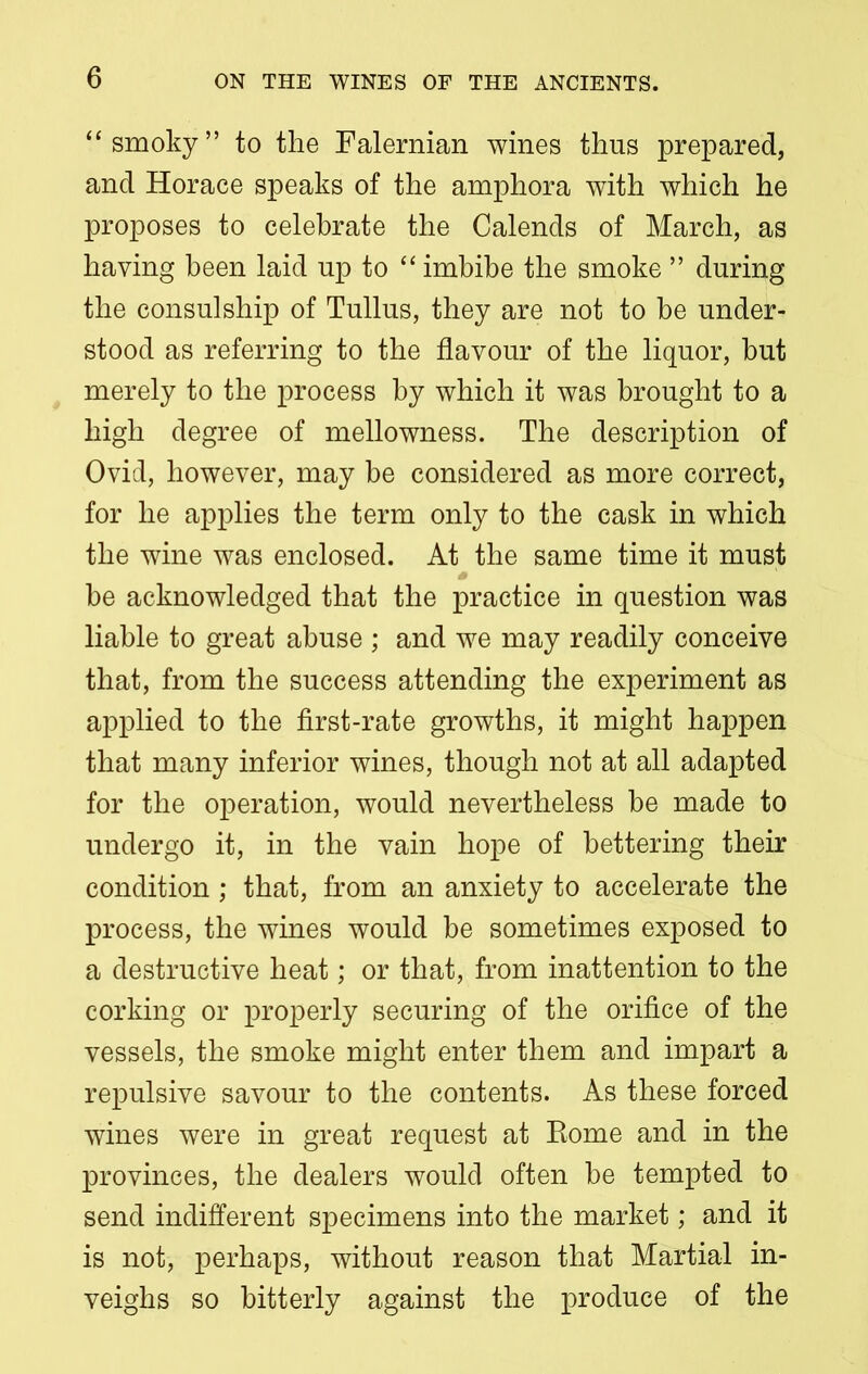 “smoky” to the Falernian wines thus prepared, and Horace speaks of the amphora with which he proposes to celebrate the Calends of March, as having been laid up to “ imbibe the smoke ” during the consulship of Tullus, they are not to be under- stood as referring to the flavour of the liquor, but merely to the process by which it was brought to a high degree of mellowness. The description of Ovid, however, may be considered as more correct, for he applies the term only to the cask in which the wine was enclosed. At the same time it must be acknowledged that the practice in question was liable to great abuse ; and we may readily conceive that, from the success attending the experiment as applied to the first-rate growths, it might happen that many inferior wines, though not at all adapted for the operation, would nevertheless be made to undergo it, in the vain hope of bettering their condition; that, from an anxiety to accelerate the process, the wines would be sometimes exposed to a destructive heat; or that, from inattention to the corking or properly securing of the orifice of the vessels, the smoke might enter them and impart a repulsive savour to the contents. As these forced wines were in great request at Eome and in the provinces, the dealers would often be tempted to send indifferent specimens into the market; and it is not, perhaps, without reason that Martial in- veighs so bitterly against the produce of the