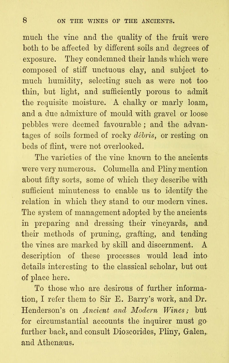 much the vine and the quality of the fruit were both to he affected by different soils and degrees of exposure. They condemned their lands which were composed of stiff unctuous clay, and subject to- much humidity, selecting such as were not too thin, hut light, and sufficiently porous to admit the requisite moisture. A chalky or marly loam, and a due admixture of mould with gravel or loose pebbles were deemed favourable ; and the advan- tages of soils formed of rocky debris, or resting on beds of flint, were not overlooked. The varieties of the vine known to the ancients were very numerous. Columella and Pliny mention about fifty sorts, some of which they describe with sufficient minuteness to enable us to identify the relation in which they stand to our modern vines. The system of management adopted by the ancients in preparing and dressing their vineyards, and their methods of pruning, grafting, and tending the vines are marked by skill and discernment. A description of these processes would lead into details interesting to the classical scholar, but out of place here. To those who are desirous of further informa- tion, I refer them to Sir E. Barry’s work, and Dr. Henderson’s on Ancient and Modern Wines; hut for circumstantial accounts the inquirer must go further back, and consult Bioscorides, Pliny, Galen,, and Athenaeus.