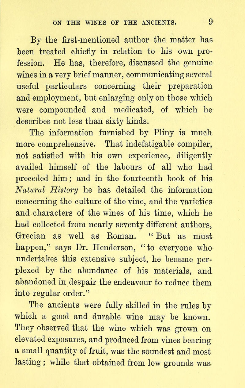 By the first-mentioned author the matter has been treated chiefly in relation to his own pro- fession. He has, therefore, discussed the genuine wines in a very brief manner, communicating several useful particulars concerning their preparation and employment, but enlarging only on those which were compounded and medicated, of which he describes not less than sixty kinds. The information furnished by Pliny is much more comprehensive. That indefatigable compiler, not satisfied with his own experience, diligently availed himself of the labours of all who had preceded him; and in the fourteenth book of his Natural History he has detailed the information concerning the culture of the vine, and the varieties and characters of the wines of his time, which he had collected from nearly seventy different authors, Grecian as well as Boman. “ But as must happen,” says Dr. Henderson, “to everyone who undertakes this extensive subject, he became per- plexed by the abundance of his materials, and abandoned in despair the endeavour to reduce them into regular order.” The ancients were fully skilled in the rules by which a good and durable wine may be known. They observed that the wine which was grown on elevated exposures, and produced from vines bearing a small quantity of fruit, was the soundest and most lasting; while that obtained from low grounds was-