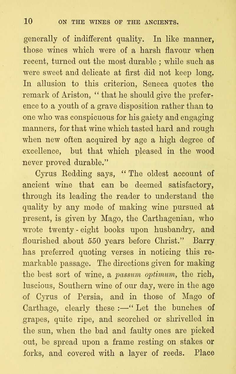 generally of indifferent quality. In like manner, those wines which were of a harsh flavour when recent, turned out the most durable ; while such as were sweet and delicate at first did not keep long. In allusion to this criterion, Seneca quotes the remark of Ariston, “ that he should give the prefer- ence to a youth of a grave disposition rather than to one who was conspicuous for his gaiety and engaging manners, for that wine which tasted hard and rough when new often acquired by age a high degree of excellence, hut that which pleased in the wood never proved durable.” Cyrus Redding says, “ The oldest account of ancient wine that can be deemed satisfactory, through its leading the reader to understand the quality by any mode of making wine pursued at present, is given by Mago, the Carthagenian, who wrote twenty - eight books upon husbandry, and flourished about 550 years before Christ.” Barry has preferred quoting verses in noticing this re- markable passage. The directions given for making the best sort of wine, a passum optimum, the rich, luscious, Southern wine of our day, were in the age of Cyrus of Persia, and in those of Mago of Carthage, clearly these :—“ Let the bunches of grapes, quite ripe, and scorched or shrivelled in the sun, when the bad and faulty ones are picked out, be spread upon a frame resting on stakes or forks, and covered with a layer of reeds. Place