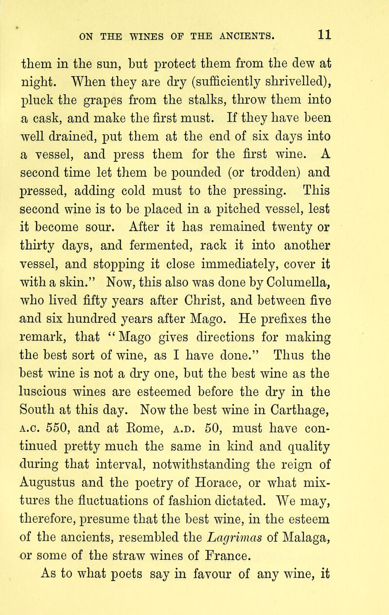 them in the sun, hut protect them from the dew at night. When they are dry (sufficiently shrivelled), pluck the grapes from the stalks, throw them into a cask, and make the first must. If they have been well drained, put them at the end of six days into a vessel, and press them for the first wine. A second time let them be pounded (or trodden) and pressed, adding cold must to the pressing. This second wine is to he placed in a pitched vessel, lest it become sour. After it has remained twenty or thirty days, and fermented, rack it into another vessel, and stopping it close immediately, cover it with a skin.” Now, this also was done by Columella, who lived fifty years after Christ, and between five and six hundred years after Mago. He prefixes the remark, that “ Mago gives directions for making the best sort of wine, as I have done.” Thus the best wine is not a dry one, but the best wine as the luscious wines are esteemed before the dry in the South at this day. Now the best wine in Carthage, a.c. 550, and at Rome, a.d. 50, must have con- tinued pretty much the same in kind and quality during that interval, notwithstanding the reign of Augustus and the poetry of Horace, or what mix- tures the fluctuations of fashion dictated. We may, therefore, presume that the best wine, in the esteem of the ancients, resembled the Lagrimas of Malaga, or some of the straw wines of France. As to what poets say in favour of any wine, it