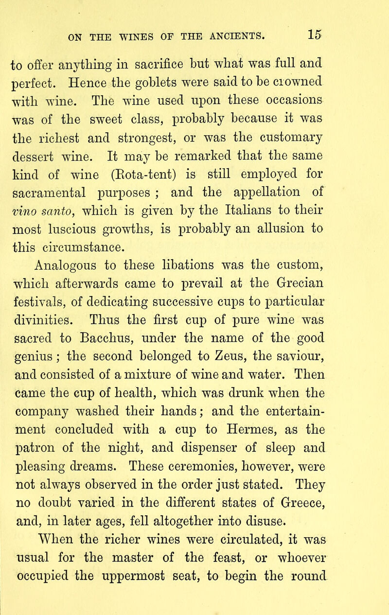 to offer anything in sacrifice bnt what was full and perfect. Hence the goblets were said to he crowned with wine. The wine used upon these occasions was of the sweet class, probably because it was the richest and strongest, or was the customary dessert wine. It may be remarked that the same kind of wine (Eota-tent) is still employed for sacramental purposes ; and the appellation of vino santo, which is given by the Italians to their most luscious growths, is probably an allusion to this circumstance. Analogous to these libations was the custom, which afterwards came to prevail at the Grecian festivals, of dedicating successive cups to particular divinities. Thus the first cup of pure wine was sacred to Bacchus, under the name of the good genius ; the second belonged to Zeus, the saviour, and consisted of a mixture of wine and water. Then came the cup of health, which was drunk when the company washed their hands; and the entertain- ment concluded with a cup to Hermes, as the patron of the night, and dispenser of sleep and pleasing dreams. These ceremonies, however, were not always observed in the order just stated. They no doubt varied in the different states of Greece, and, in later ages, fell altogether into disuse. When the richer wines were circulated, it was usual for the master of the feast, or whoever occupied the uppermost seat, to begin the round