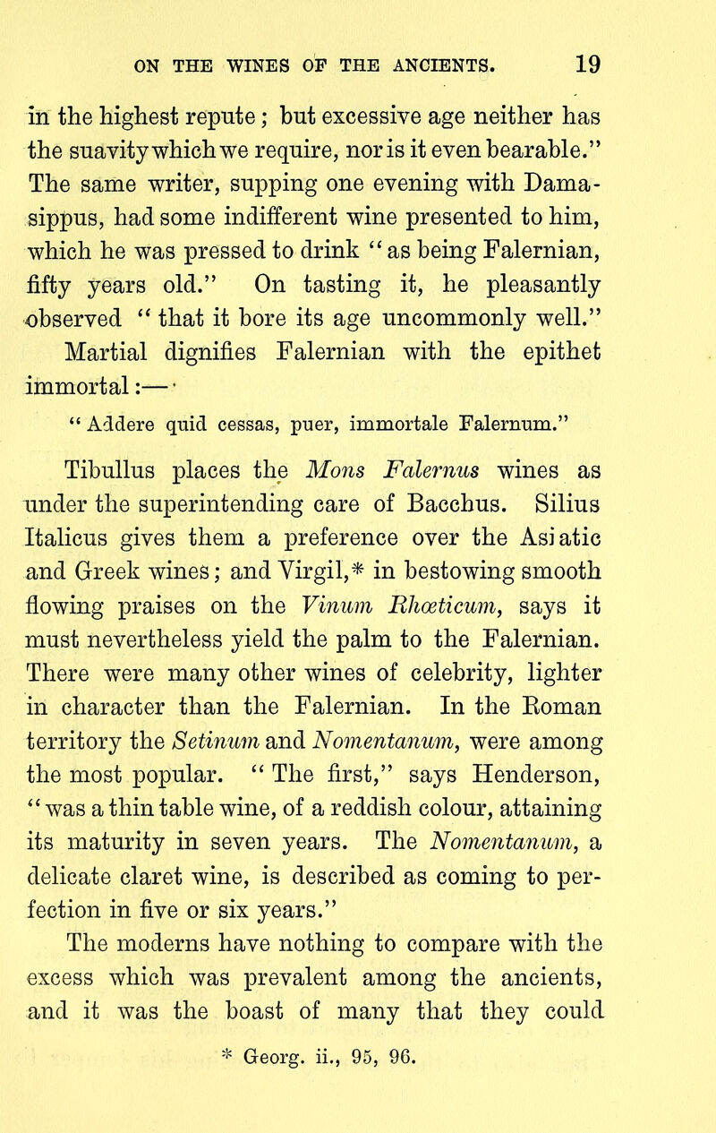 in the highest repute; hut excessive age neither has the suavity which we require, nor is it even bearable.” The same writer, supping one evening with Dama- sippus, had some indifferent wine presented to him, which he was pressed to drink “ as being Falernian, fifty years old.” On tasting it, he pleasantly observed “ that it bore its age uncommonly well.” Martial dignifies Falernian with the epithet immortal:— • “ Addere quid cessas, puer, immortale Falernum.” Tibullus places the Mons Falernus wines as under the superintending care of Bacchus. Silius Italicus gives them a preference over the Asiatic and Greek wines; and Virgil,* in bestowing smooth flowing praises on the Vinum Rlioeticum, says it must nevertheless yield the palm to the Falernian. There were many other wines of celebrity, lighter in character than the Falernian. In the Boman territory the Setinum and Nomentanum, were among the most popular. “ The first,” says Henderson, “ was a thin table wine, of a reddish colour, attaining its maturity in seven years. The Nomentanum, a delicate claret wine, is described as coming to per- fection in five or six years.” The moderns have nothing to compare with the excess which was prevalent among the ancients, and it was the boast of many that they could * Georg, ii., 95, 96.