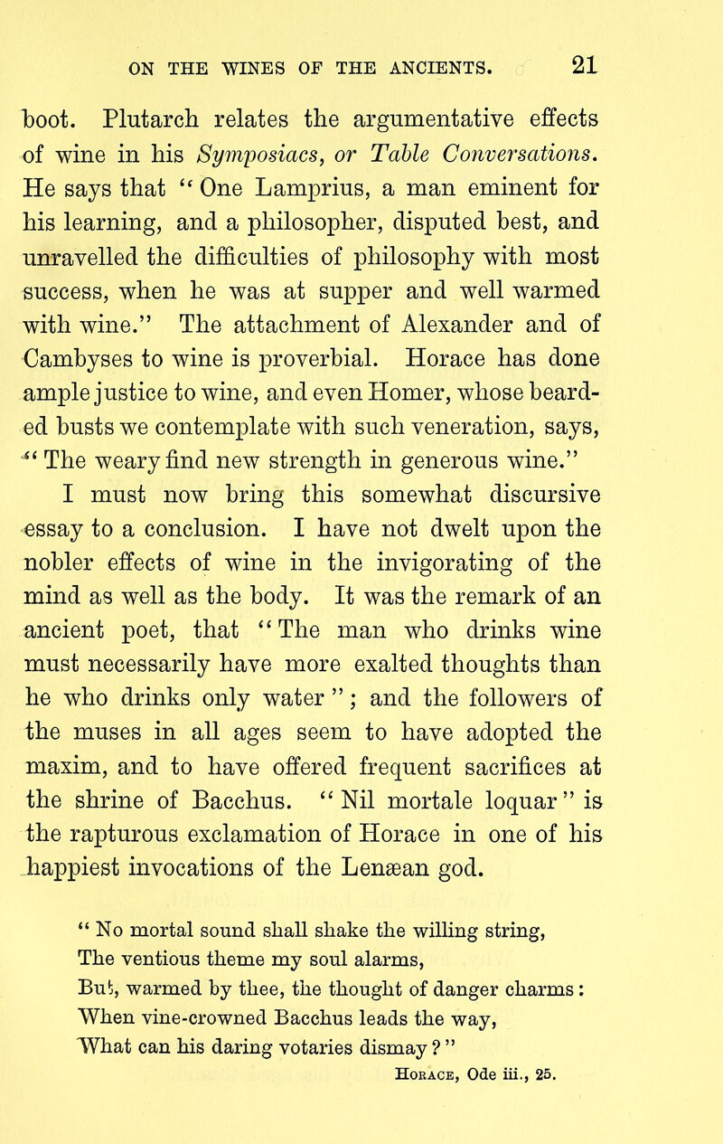 boot. Plutarch relates the argumentative effects of wine in his Symposiacs, or Table Conversations. He says that “ One Lamprius, a man eminent for his learning, and a philosopher, disputed best, and unravelled the difficulties of philosophy with most success, when he was at supper and well warmed with wine.” The attachment of Alexander and of Cambyses to wine is proverbial. Horace has done ample justice to wine, and even Homer, whose beard- ed busts we contemplate with such veneration, says, ‘si The weary find new strength in generous wine.” I must now bring this somewhat discursive essay to a conclusion. I have not dwelt upon the nobler effects of wine in the invigorating of the mind as well as the body. It was the remark of an ancient poet, that “ The man who drinks wine must necessarily have more exalted thoughts than he who drinks only water ”; and the followers of the muses in all ages seem to have adopted the maxim, and to have offered frequent sacrifices at the shrine of Bacchus. “Nil mortale loquar” is the rapturous exclamation of Horace in one of his happiest invocations of the Lenaean god. “No mortal sound shall shake the willing string, The ventious theme my soul alarms, But, warmed by thee, the thought of danger charms: When vine-crowned Bacchus leads the way, What can his daring votaries dismay ? ” Hoe ace, Ode iii., 25.