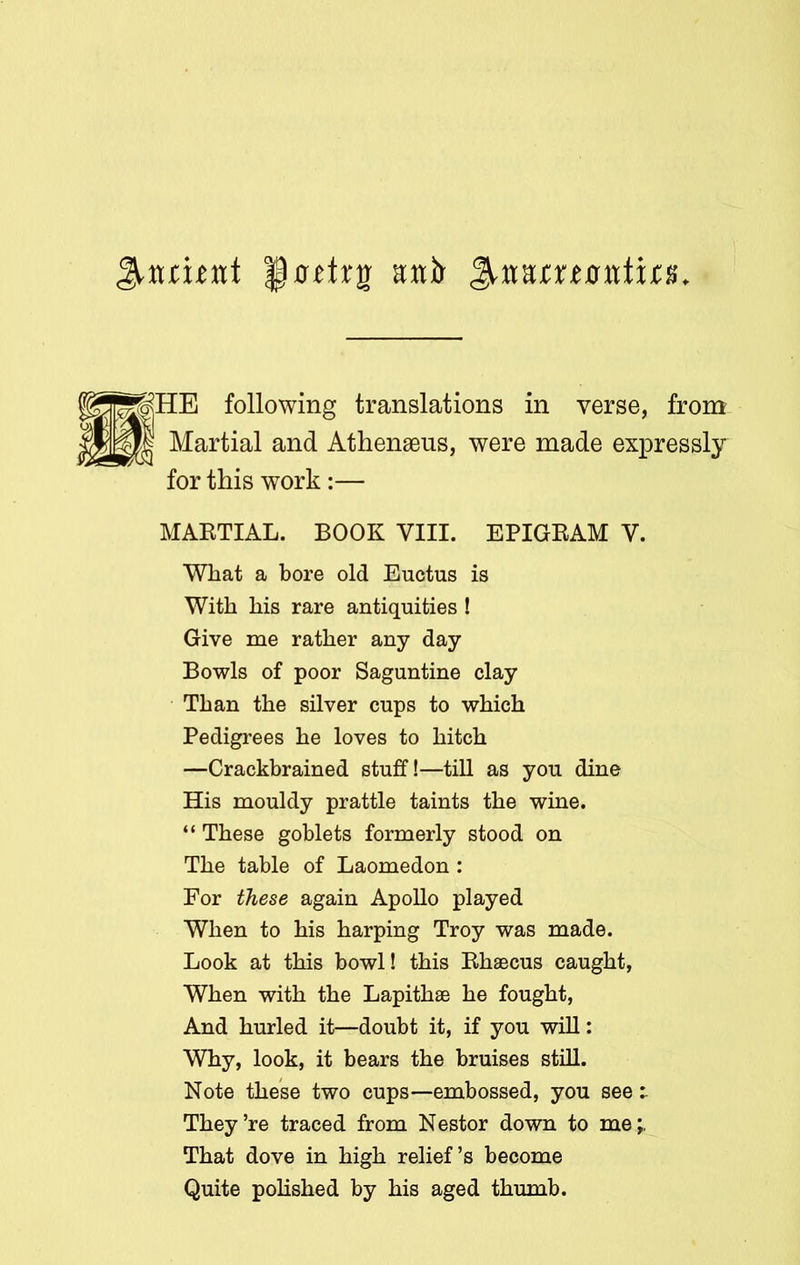 |p xrftrg aitir following translations in verse, from Martial and Athenaeus, were made expressly for this work:— MARTIAL. BOOK VIII. EPIGRAM Y. What a bore old Euctus is With his rare antiquities ! Give me rather any day Bowls of poor Saguntine clay Than the silver cups to which Pedigrees he loves to hitch —Crackbrained stuff!—till as you dine His mouldy prattle taints the wine. “ These goblets formerly stood on The table of Laomedon : For these again Apollo played When to his harping Troy was made. Look at this bowl! this Rhaecus caught, When with the Lapithae he fought, And hurled it—doubt it, if you will: Why, look, it bears the bruises still. Note these two cups—embossed, you see They’re traced from Nestor down to me;, That dove in high relief’s become Quite polished by his aged thumb.