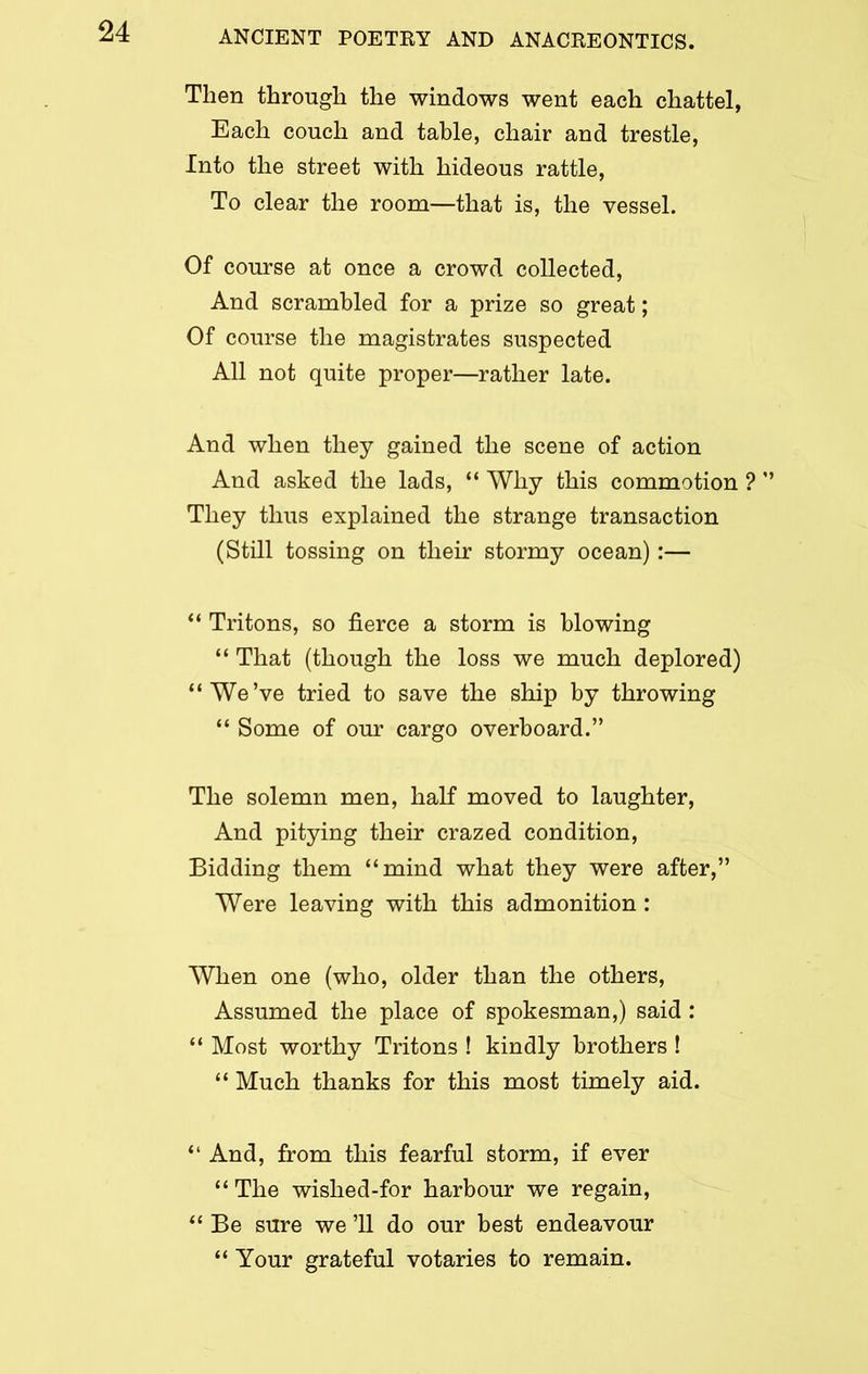 Then through the windows went each chattel, Each couch and table, chair and trestle, Into the street with hideous rattle, To clear the room—that is, the vessel. Of course at once a crowd collected, And scrambled for a prize so great; Of course the magistrates suspected All not quite proper—rather late. And when they gained the scene of action And asked the lads, “ Why this commotion ? ’’ They thus explained the strange transaction (Still tossing on their stormy ocean):— “ Tritons, so fierce a storm is blowing “ That (though the loss we much deplored) “We’ve tried to save the ship by throwing “ Some of our cargo overboard.” The solemn men, half moved to laughter, And pitying their crazed condition, Bidding them “mind what they were after,” Were leaving with this admonition: When one (who, older than the others, Assumed the place of spokesman,) said : “ Most worthy Tritons ! kindly brothers ! “ Much thanks for this most timely aid. “ And, from this fearful storm, if ever “ The wished-for harbour we regain, “ Be sure we ’ll do our best endeavour “ Your grateful votaries to remain.