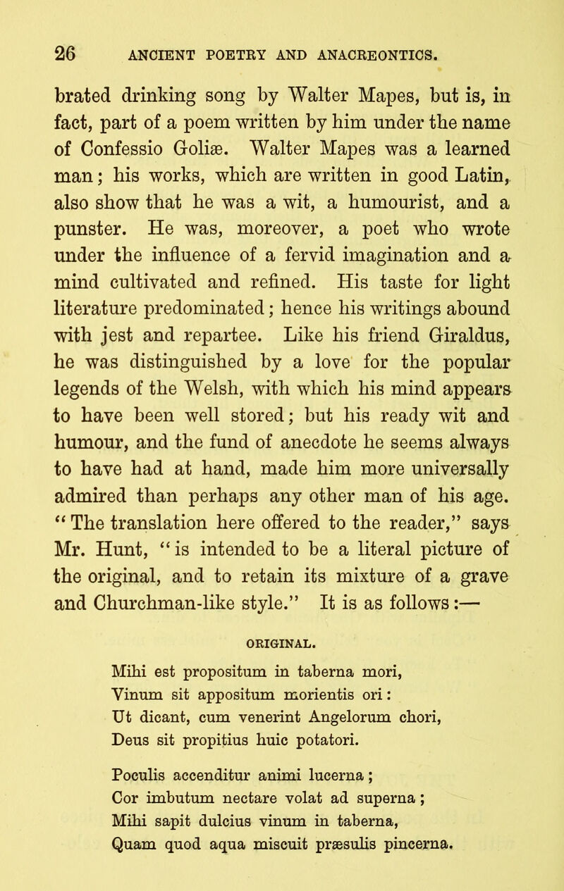 brated drinking song by Walter Mapes, but is, in fact, part of a poem written by him under the name of Confessio Goliae. Walter Mapes was a learned man; his works, which are written in good Latin,, also show that he was a wit, a humourist, and a punster. He was, moreover, a poet who wrote under the influence of a fervid imagination and a mind cultivated and refined. His taste for light literature predominated; hence his writings abound with jest and repartee. Like his friend Giraldus, he was distinguished by a love for the popular legends of the Welsh, with which his mind appears to have been well stored; but his ready wit and humour, and the fund of anecdote he seems always to have had at hand, made him more universally admired than perhaps any other man of his age. “ The translation here offered to the reader,” says Mr. Hunt, “ is intended to be a literal picture of the original, and to retain its mixture of a grave and Churchman-like style.” It is as follows:— ORIGINAL. Mihi est propositum in taberna mori, Vinum sit appositum morientis ori: Ut dicant, cum venerint Angelorum chori, Deus sit propitius huic potatori. Poculis accenditur animi lucerna; Cor imbutum nectare volat ad superna; Mihi sapit dulcius vinum in taberna, Quam quod aqua miscuit prsesulis pincerna.