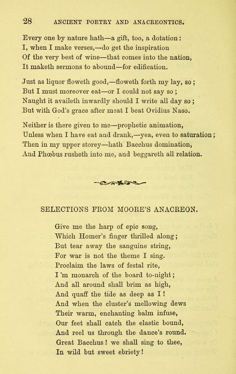 Every one by nature hath—a gift, too, a dotation: I, when I make verses,—do get the inspiration Of the very best of wine—that comes into the nation, It maketh sermons to abound—for edification. Just as liquor floweth good,—floweth forth my lay, so ; But I must moreover eat—or I could not say so ; Naught it availeth inwardly should I write all day so ; But with God’s grace after meat I beat 0vidius Naso. Neither is there given to me—prophetic animation, Unless when I have eat and drank,—yea, even to saturation Then in my upper storey—hath Bacchus domination, And Phoebus rusheth into me, and beggareth all relation. SELECTIONS FROM MOORE’S ANACREON. Give me the harp of epic song, Which Homer’s finger thrilled along; But tear away the sanguine string, For war is not the theme I sing. Proclaim the laws of festal rite, I’m monarch of the board to-night; And all around shall brim as high, And quaff the tide as deep as I ! And when the cluster’s mellowing dews Their warm, enchanting balm infuse, Our feet shall catch the elastic bound, And reel us through the dance’s round. Great Bacchus ! we shall sing to thee, In wild but sweet ebriety!