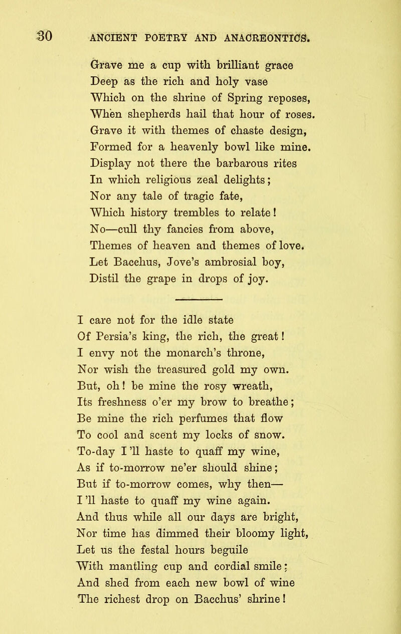 Grave me a cup with brilliant grace Deep as the rich and holy vase Which on the shrine of Spring reposes, When shepherds hail that hour of roses. Grave it with themes of chaste design, Formed for a heavenly bowl like mine. Display not there the barbarous rites In which religious zeal delights; Nor any tale of tragic fate, Which history trembles to relate! No—cull thy fancies from above, Themes of heaven and themes of love. Let Bacchus, Jove’s ambrosial boy, Distil the grape in drops of joy. I care not for the idle state Of Persia’s king, the rich, the great! I envy not the monarch’s throne, Nor wish the treasured gold my own. But, oh! be mine the rosy wreath, Its freshness o’er my brow to breathe; Be mine the rich perfumes that flow To cool and scent my locks of snow. To-day I’ll haste to quaff my wine, As if to-morrow ne’er should shine; But if to-morrow comes, why then— I ’ll haste to quaff my wine again. And thus while all our days are bright, Nor time has dimmed their bloomy light, Let us the festal hours beguile With mantling cup and cordial smile; And shed from each new bowl of wine The richest drop on Bacchus’ shrine!