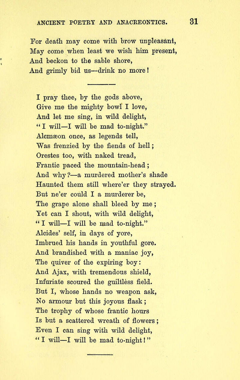 For death may come with brow unpleasant, May come when least we wish him present, And beckon to the sable shore, And grimly bid us—drink no more! I pray thee, by the gods above, Give me the mighty bowl I love, And let me sing, in wild delight, “ I will—I will be mad to-night.” Alcmaeon once, as legends tell, Was frenzied by the fiends of hell; Orestes too, with naked tread, Frantic paced the mountain-head; And why?—a murdered mother’s shade Haunted them still where’er they strayed. But ne’er could I a murderer be, The grape alone shall bleed by me ; Yet can I shout, with wild delight, “ I will—I will be mad to-night.” Alcides’ self, in days of yore, Imbrued his hands in youthful gore. And brandished with a maniac joy, The quiver of the expiring boy: And Ajax, with tremendous shield, Infuriate scoured the guiltless field. But I, whose hands no weapon ask, No armour but this joyous flask; The trophy of whose frantic hours Is but a scattered wreath of flowers; Even I can sing with wild delight, “I will—I will be mad to-night I”