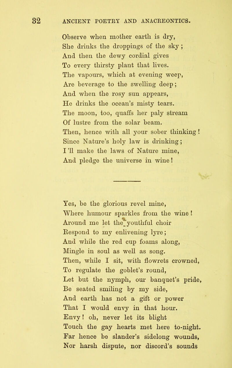 Observe when mother earth is dry, She drinks the droppings of the sky ; And then the dewy cordial gives To every thirsty plant that lives. The vapours, which at evening weep, Are beverage to the swelling deep; And when the rosy sun appears, He drinks the ocean’s misty tears. The moon, too, quaffs her paly stream Of lustre from the solar beam. Then, hence with all your sober thinking I Since Nature’s holy law is drinking; I’ll make the laws of Nature mine, And pledge the universe in wine! Yes, be the glorious revel mine, Where humour sparkles from the wine ! Around me let the^ youthful choir Respond to my enlivening lyre; And while the red cup foams along, Mingle in soul as well as song. Then, while I sit, with flowrets crowned, To regulate the goblet’s round, Let but the nymph, our banquet’s pride, Be seated smiling by my side, And earth has not a gift or power That I would envy in that hour. Envy! oh, never let its blight Touch the gay hearts met here to-night. Far hence be slander’s sidelong wounds, Nor harsh dispute, nor discord’s sounds