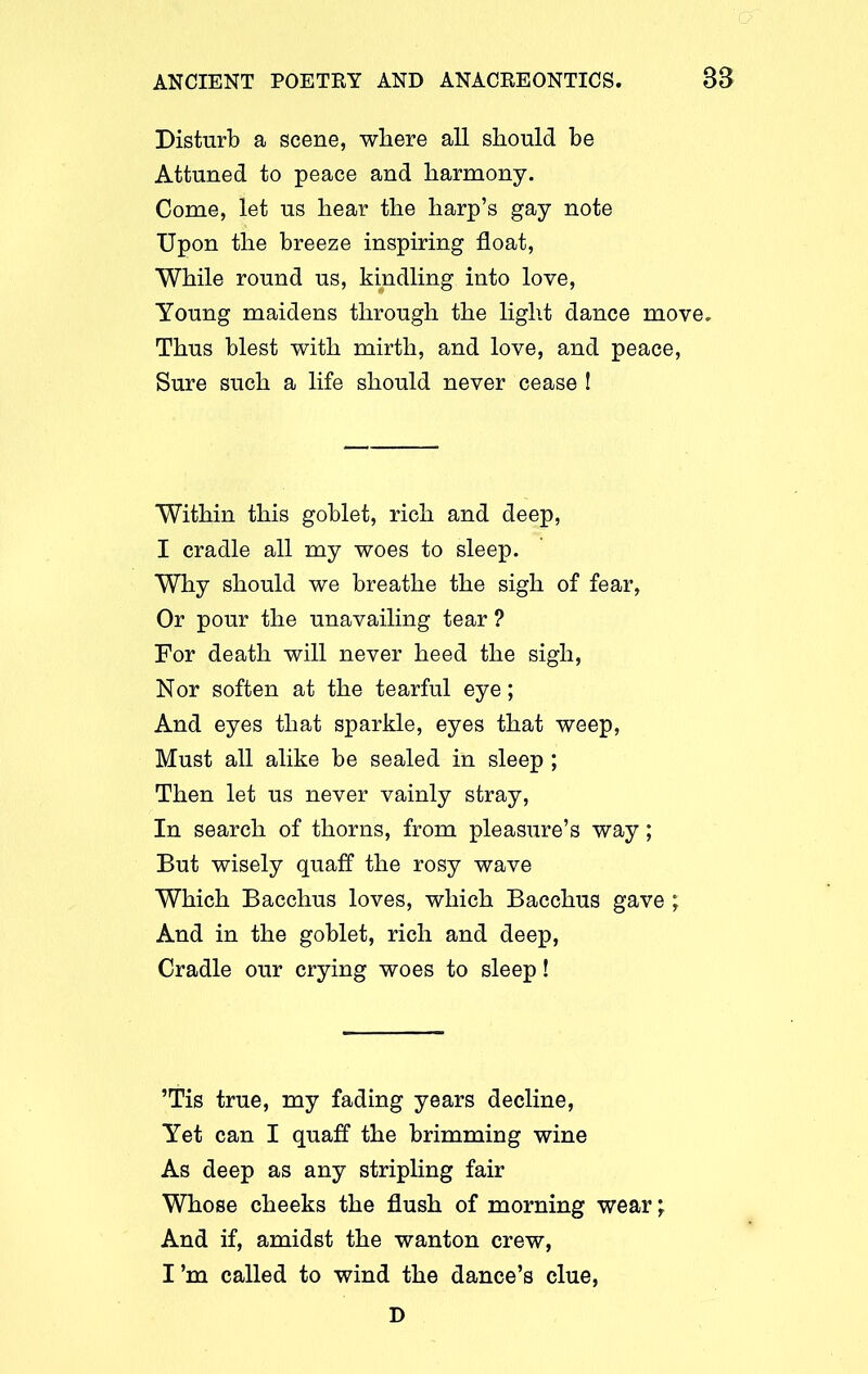 Disturb a scene, where all should be Attuned to peace and harmony. Come, let us hear the harp’s gay note Upon the breeze inspiring float, While round us, kindling into love, Young maidens through the light dance move. Thus blest with mirth, and love, and peace, Sure such a life should never cease ! Within this goblet, rich and deep, I cradle all my woes to sleep. Why should we breathe the sigh of fear, Or pour the unavailing tear ? For death will never heed the sigh, Nor soften at the tearful eye; And eyes that sparkle, eyes that weep, Must all alike be sealed in sleep ; Then let us never vainly stray, In search of thorns, from pleasure’s way; But wisely quaff the rosy wave Which Bacchus loves, which Bacchus gave ; And in the goblet, rich and deep, Cradle our crying woes to sleep! ’Tis true, my fading years decline, Yet can I quaff the brimming wine As deep as any stripling fair Whose cheeks the flush of morning wear; And if, amidst the wanton crew, I’m called to wind the dance’s clue, D