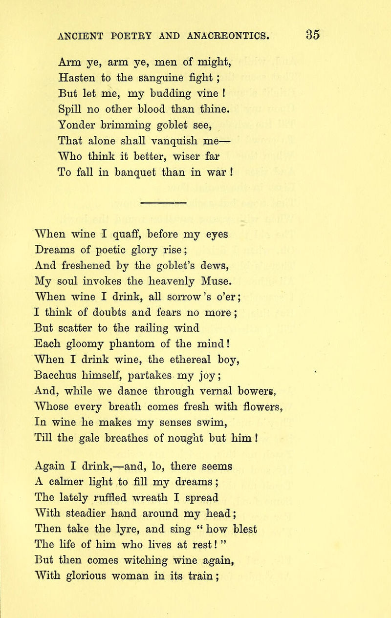 Arm ye, arm ye, men of might, Hasten to the sanguine fight ; But let me, my budding vine ! Spill no other blood than thine. Yonder brimming goblet see, That alone shall vanquish me— Who think it better, wiser far To fall in banquet than in war ! When wine I quaff, before my eyes Dreams of poetic glory rise; And freshened by the goblet’s dews, My soul invokes the heavenly Muse. When wine I drink, all sorrow’s o’er; I think of doubts and fears no more ; But scatter to the railing wind Each gloomy phantom of the mind! When I drink wine, the ethereal boy, Bacchus himself, partakes my joy; And, while we dance through vernal bowers, Whose every breath comes fresh with flowers, In wine he makes my senses swim, Till the gale breathes of nought but him! Again I drink,—and, lo, there seems A calmer light to fill my dreams; The lately ruffled wreath I spread With steadier hand around my head; Then take the lyre, and sing “ how blest The life of him who lives at rest! ” But then comes witching wine again, With glorious woman in its train;