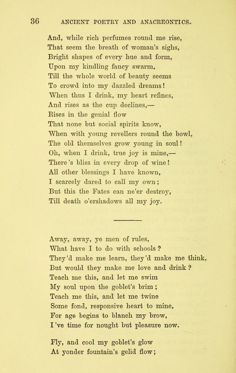 And, while rich perfumes round me rise, That seem the hreath of woman’s sighs, Bright shapes of every hue and form, Upon my kindling fancy swarm, Till the whole world of beauty seems To crowd into my dazzled dreams! When thus I drink, my heart refines, And rises as the cup declines,— Bises in the genial flow That none but social spirits know, When with young revellers round the bowl* The old themselves grow young in soul! Oh, when I drink, true joy is mine,— There’s bliss in every drop of wine! All other blessings I have known, I scarcely dared to call my own; But this the Fates can ne’er destroy, Till death o’ershadows all my joy. Away, away, ye men of rules, What have I to do with schools ? They’d make me learn, they’d make me think* But would they make me love and drink ? Teach me this, and let me swim My soul upon the goblet’s brim ; Teach me this, and let me twine Some fond, responsive heart to mine, For age begins to blanch my brow, I’ve time for nought but pleasure now. Fly, and cool my goblet’s glow At yonder fountain’s gelid flow;