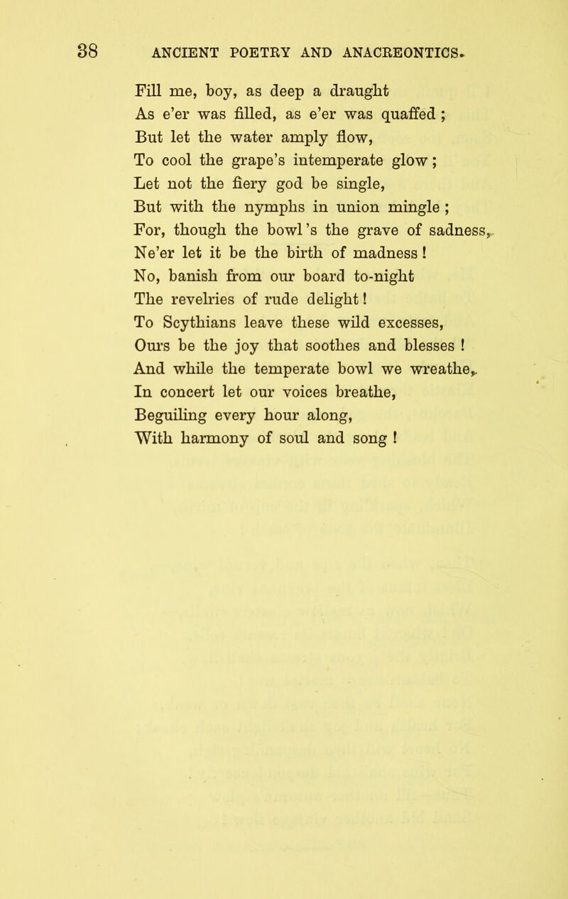 Fill me, boy, as deep a draught As e’er was filled, as e’er was quaffed; But let the water amply flow, To cool the grape’s intemperate glow; Let not the fiery god be single, But with the nymphs in union mingle ; For, though the bowl’s the grave of sadness,,. Ne’er let it be the birth of madness! No, banish from our board to-night The revelries of rude delight! To Scythians leave these wild excesses, Ours be the joy that soothes and blesses ! And while the temperate bowl we wreathe*. In concert let our voices breathe, Beguiling every hour along, With harmony of soul and song !