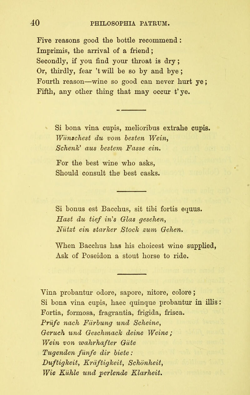 Five reasons good the bottle recommend: Imprimis, the arrival of a friend; Secondly, if you find your throat is dry; Or, thirdly, fear ’t will be so by and bye ; Fourth reason—wine so good can never hurt ye; Fifth, any other thing that may occur t’ye. Si bona vina cupis, melioribus extrahe cupis. Wilnschest du vom besten Wein, Schenk’ aus bestem Fasse ein. For the best wine who asks, Should consult the best casks. Si bonus est Bacchus, sit tibi fortis equus. Hast du tief in's Glas gesehen, Niitzt ein starker Stock zum Gehen. When Bacchus has his choicest wine supplied, Ask of Poseidon a stout horse to ride. Vina probantur odore, sapore, nitore, colore; Si bona vina cupis, haec quinque probantur in illis Fortia, formosa, fragrantia, frigida, frisca. Priife nach Fdrbung und Scheine, Geruch und Geschmack deine Weine; Wein von wahrhafter Giite Tugenden fiinfe dir biete : Duftigkeit, Kraftigkeit, Schonheit, Wie Kiihle und jgerlende Klarheit.