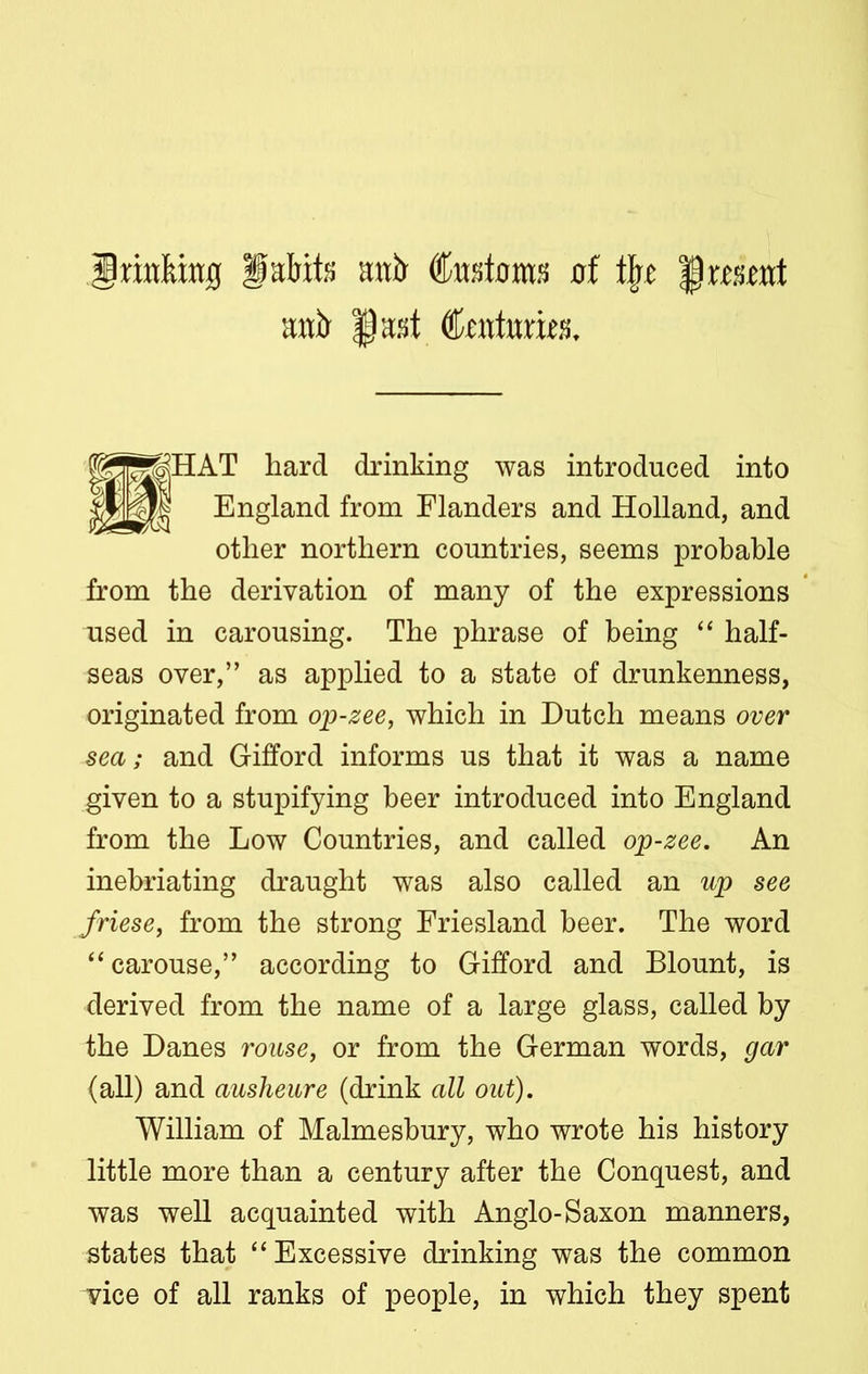 irittfung fabite stub Customs of tjie |) wsont uut> §ast Ccuturit'S. £HAT hard drinking was introduced into England from Flanders and Holland, and other northern countries, seems probable from the derivation of many of the expressions used in carousing. The phrase of being “ half- seas over,” as applied to a state of drunkenness, originated from op-zee, which in Dutch means over sea; and Gifford informs us that it was a name given to a stupifying beer introduced into England from the Low Countries, and called op-zee. An inebriating draught was also called an up see friese, from the strong Friesland beer. The word “carouse,” according to Gifford and Blount, is derived from the name of a large glass, called by the Danes rouse, or from the German words, gar (all) and ausheure (drink all out). William of Malmesbury, who wrote his history little more than a century after the Conquest, and was well acquainted with Anglo-Saxon manners, states that “Excessive drinking was the common vice of all ranks of people, in which they spent