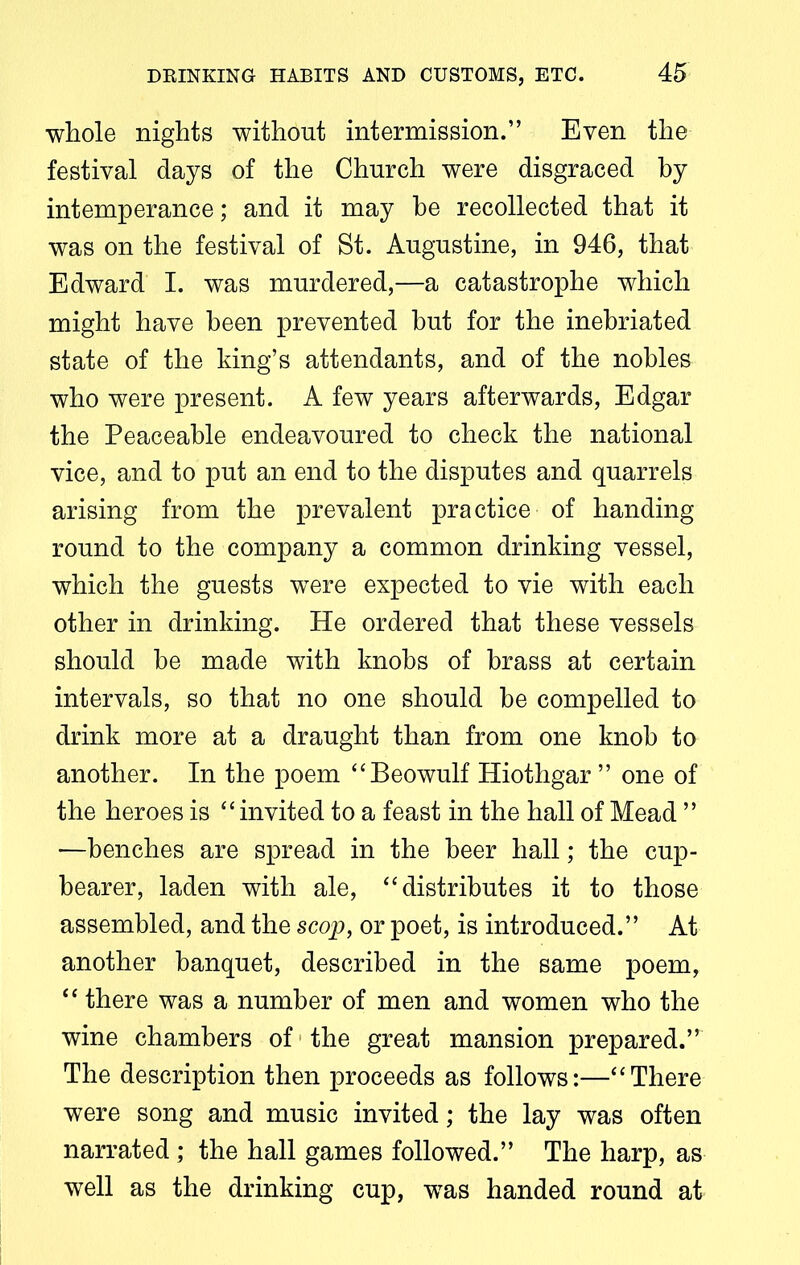 whole nights without intermission.” Even the festival days of the Church were disgraced by intemperance; and it may he recollected that it was on the festival of St. Augustine, in 946, that Edward I. was murdered,—a catastrophe which might have been prevented but for the inebriated state of the king’s attendants, and of the nobles who were present. A few years afterwards, Edgar the Peaceable endeavoured to check the national vice, and to put an end to the disputes and quarrels arising from the prevalent practice of handing round to the company a common drinking vessel, which the guests were expected to vie with each other in drinking. He ordered that these vessels should be made with knobs of brass at certain intervals, so that no one should be compelled to drink more at a draught than from one knob to another. In the poem “Beowulf Hiothgar ” one of the heroes is “invited to a feast in the hall of Mead ” —benches are spread in the beer hall; the cup- bearer, laden with ale, “distributes it to those assembled, and the scop, or poet, is introduced.” At another banquet, described in the same poem, “ there was a number of men and women who the wine chambers of the great mansion prepared.” The description then proceeds as follows:—“There were song and music invited; the lay was often narrated ; the hall games followed.” The harp, as well as the drinking cup, wras handed round at