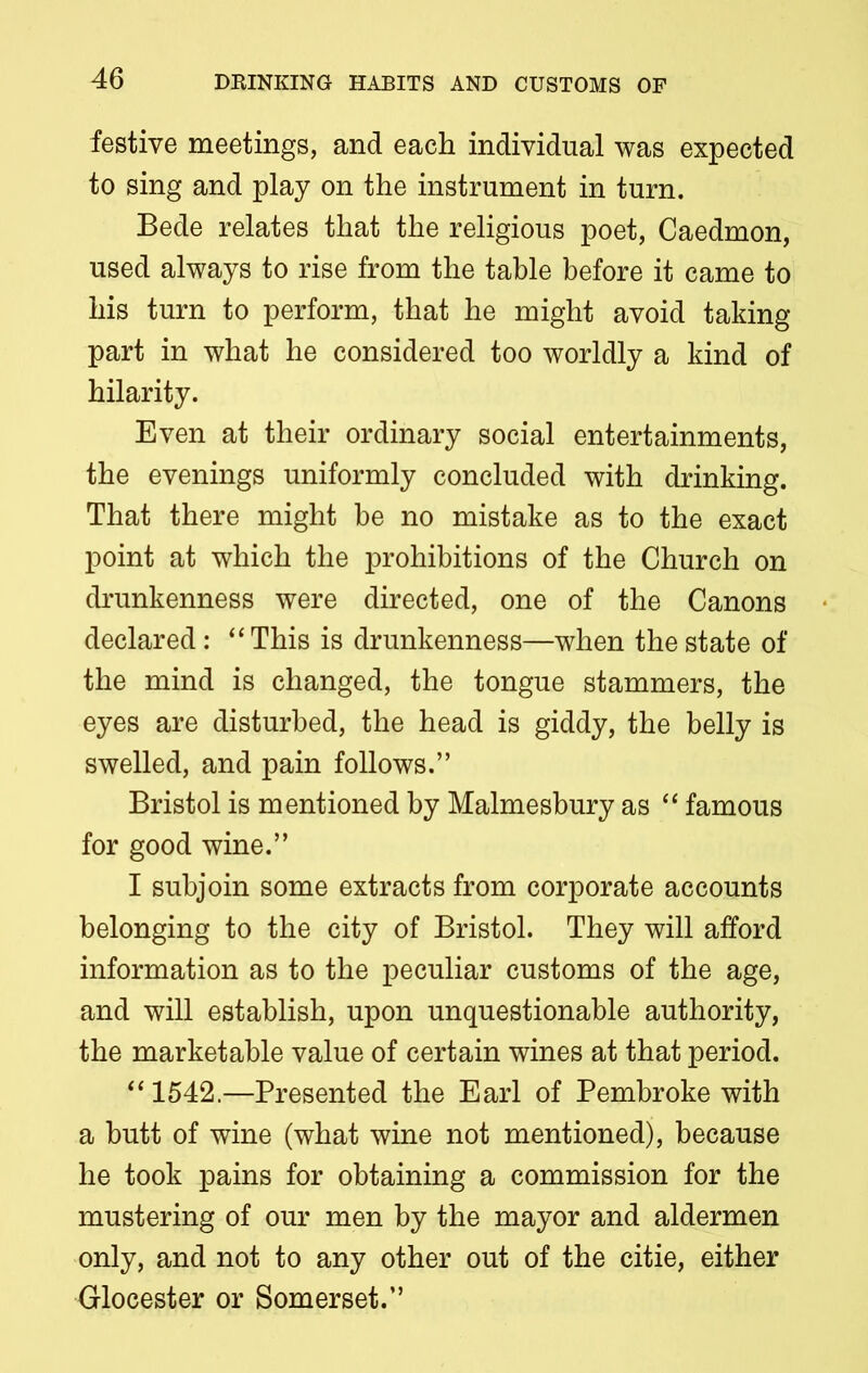 festive meetings, and each individual was expected to sing and play on the instrument in turn. Bede relates that the religious poet, Caedmon, used always to rise from the table before it came to his turn to perform, that he might avoid taking- part in what he considered too worldly a kind of hilarity. Even at their ordinary social entertainments, the evenings uniformly concluded with drinking. That there might be no mistake as to the exact point at which the prohibitions of the Church on drunkenness were directed, one of the Canons declared: “This is drunkenness—when the state of the mind is changed, the tongue stammers, the eyes are disturbed, the head is giddy, the belly is swelled, and pain follows.” Bristol is mentioned by Malmesbury as “ famous for good wine.” I subjoin some extracts from corporate accounts belonging to the city of Bristol. They will afford information as to the peculiar customs of the age, and will establish, upon unquestionable authority, the marketable value of certain wines at that period. “1542.—Presented the Earl of Pembroke with a butt of wine (what wine not mentioned), because he took pains for obtaining a commission for the mustering of our men by the mayor and aldermen only, and not to any other out of the citie, either Glocester or Somerset.”