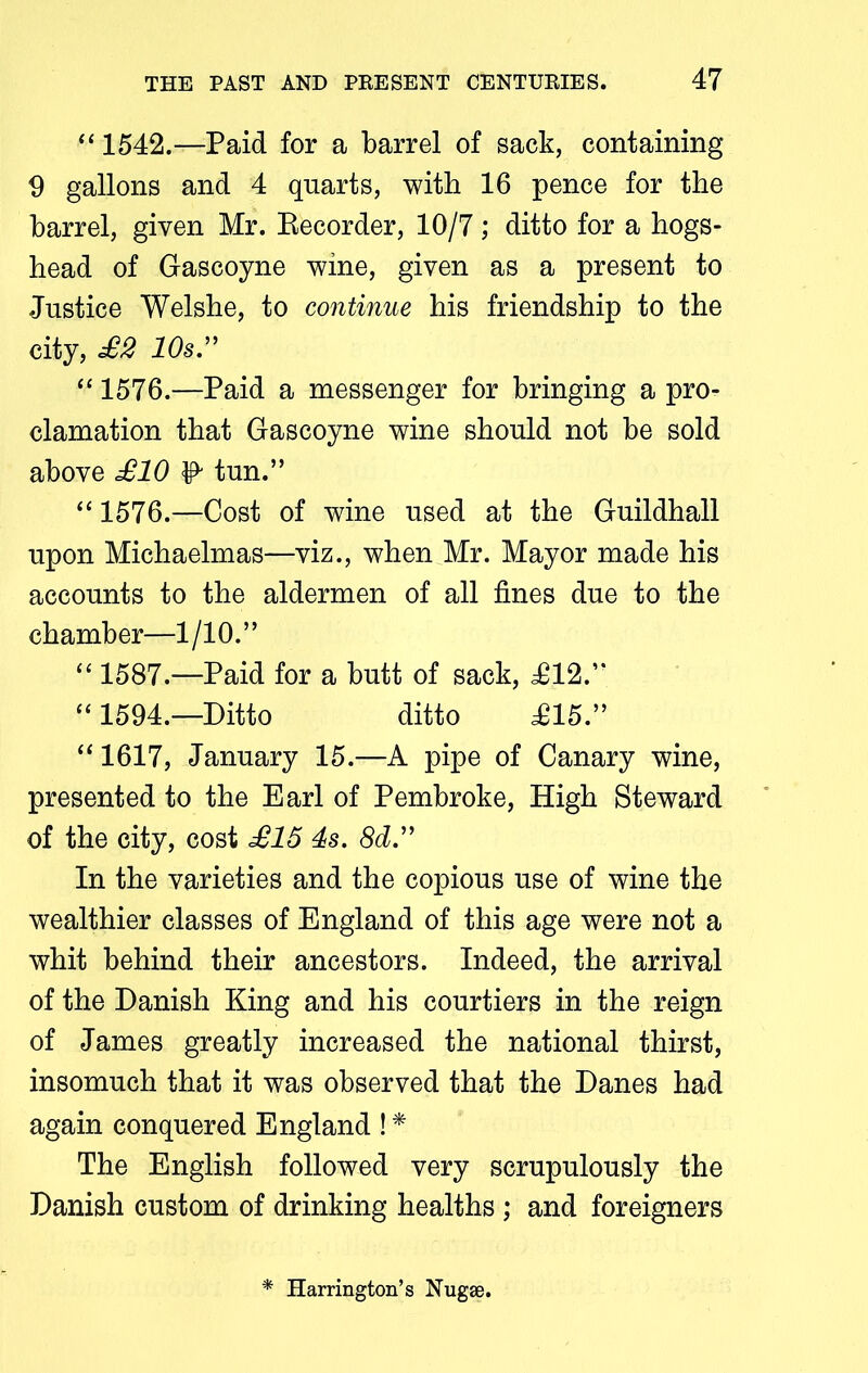 “ 1542.—Paid for a barrel of sack, containing 9 gallons and 4 quarts, with 16 pence for the barrel, given Mr. Recorder, 10/7; ditto for a hogs- head of Gascoyne wine, given as a present to Justice Welshe, to continue his friendship to the city, £2 10s.” “ 1576.—Paid a messenger for bringing a pro- clamation that Gascoyne wine should not be sold above £10 & tun.” “ 1576.—Cost of wine used at the Guildhall upon Michaelmas—viz., when Mr. Mayor made his accounts to the aldermen of all fines due to the chamber—1/10.” “ 1587.—Paid for a butt of sack, £12.” “ 1594.—Ditto ditto £15.” “ 1617, January 15.—A pipe of Canary wine, presented to the Earl of Pembroke, High Steward of the city, cost £15 4s. 8d.” In the varieties and the copious use of wine the wealthier classes of England of this age were not a whit behind their ancestors. Indeed, the arrival of the Danish King and his courtiers in the reign of James greatly increased the national thirst, insomuch that it was observed that the Danes had again conquered England ! * The English followed very scrupulously the Danish custom of drinking healths ; and foreigners * Harrington’s Nugse.