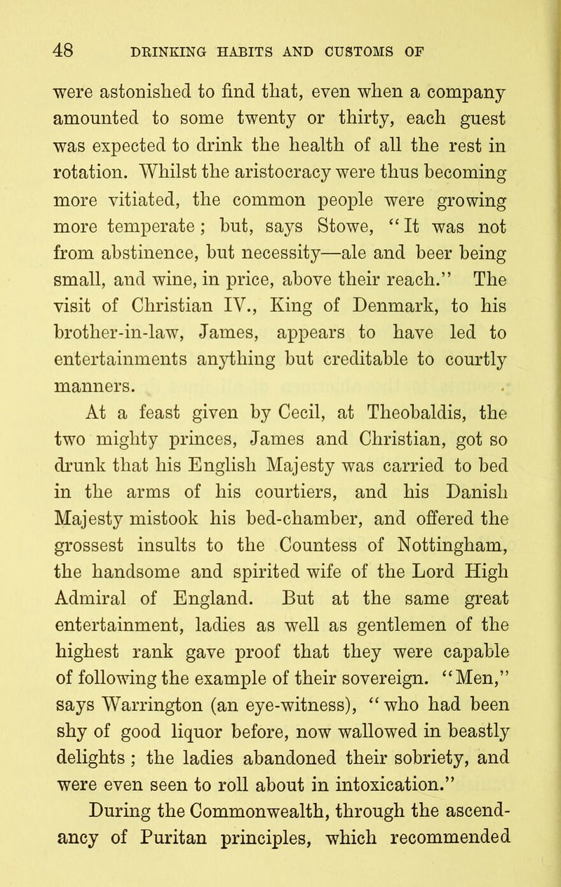 were astonished to find that, even when a company amounted to some twenty or thirty, each guest was expected to drink the health of all the rest in rotation. Whilst the aristocracy were thus becoming more vitiated, the common people were growing more temperate; hut, says Stowe, “ It was not from abstinence, hut necessity—ale and beer being small, and wine, in price, above their reach.” The visit of Christian IV., King of Denmark, to his brother-in-law, James, appears to have led to entertainments anything but creditable to courtly manners. At a feast given by Cecil, at Theobaldis, the two mighty princes, James and Christian, got so drunk that his English Majesty was carried to bed in the arms of his courtiers, and his Danish Majesty mistook his bed-chamber, and offered the grossest insults to the Countess of Nottingham, the handsome and spirited wife of the Lord High Admiral of England. But at the same great entertainment, ladies as well as gentlemen of the highest rank gave proof that they were capable of following the example of their sovereign. “Men,” says Warrington (an eye-witness), “who had been shy of good liquor before, now wallowed in beastly delights; the ladies abandoned their sobriety, and were even seen to roll about in intoxication.” During the Commonwealth, through the ascend- ancy of Puritan principles, which recommended