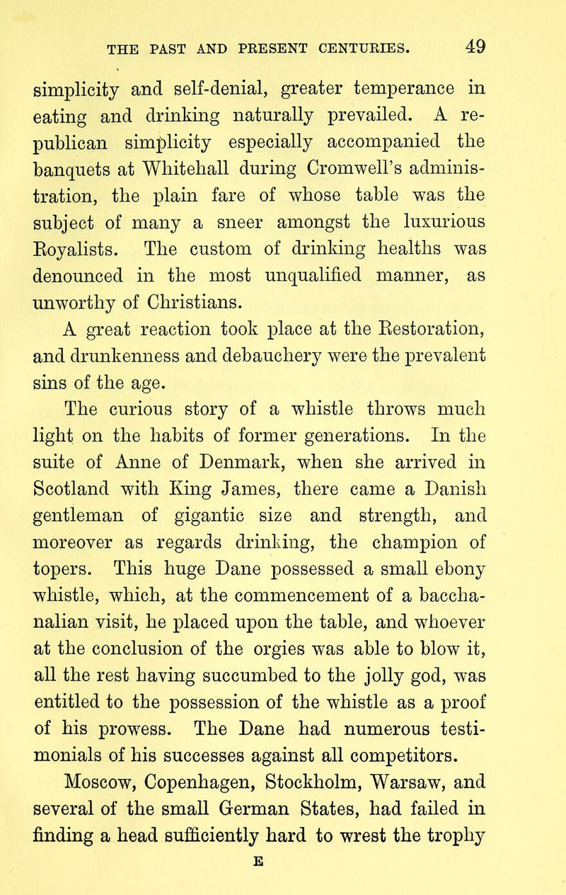 simplicity and self-denial, greater temperance in eating and drinking naturally prevailed. A re- publican simplicity especially accompanied the banquets at Whitehall during Cromwell’s adminis- tration, the plain fare of whose table was the subject of many a sneer amongst the luxurious Eoyalists. The custom of drinking healths was denounced in the most unqualified manner, as unworthy of Christians. A great reaction took place at the Restoration, and drunkenness and debauchery were the prevalent sins of the age. The curious story of a whistle throws much light on the habits of former generations. In the suite of Anne of Denmark, when she arrived in Scotland with King James, there came a Danish gentleman of gigantic size and strength, and moreover as regards drinking, the champion of topers. This huge Dane possessed a small ebony whistle, which, at the commencement of a baccha- nalian visit, he placed upon the table, and whoever at the conclusion of the orgies was able to blow it, all the rest having succumbed to the jolly god, was entitled to the possession of the whistle as a proof of his prowess. The Dane had numerous testi- monials of his successes against all competitors. Moscow, Copenhagen, Stockholm, Warsaw, and several of the small German States, had failed in finding a head sufficiently hard to wrest the trophy E