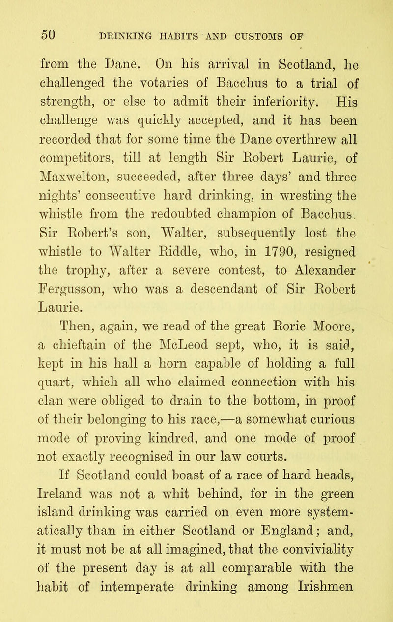 from the Dane. On his arrival in Scotland, he challenged the votaries of Bacchus to a trial of strength, or else to admit their inferiority. His challenge was quickly accepted, and it has been recorded that for some time the Dane overthrew all competitors, till at length Sir Bobert Laurie, of Maxwelton, succeeded, after three days’ and three nights’ consecutive hard drinking, in wresting the whistle from the redoubted champion of Bacchus. Sir Robert’s son, Walter, subsequently lost the whistle to Walter Riddle, who, in 1790, resigned the trophy, after a severe contest, to Alexander Fergusson, who was a descendant of Sir Robert Laurie. Then, again, we read of the great Rorie Moore, a chieftain of the McLeod sept, who, it is said, kept in his hall a horn capable of holding a full quart, which all who claimed connection with his clan were obliged to drain to the bottom, in proof of their belonging to his race,—a somewhat curious mode of proving kindred, and one mode of proof not exactly recognised in our law courts. If Scotland could boast of a race of hard heads, Ireland was not a whit behind, for in the green island drinking was carried on even more system- atically than in either Scotland or England; and, it must not be at all imagined, that the conviviality of the present day is at all comparable with the habit of intemperate drinking among Irishmen