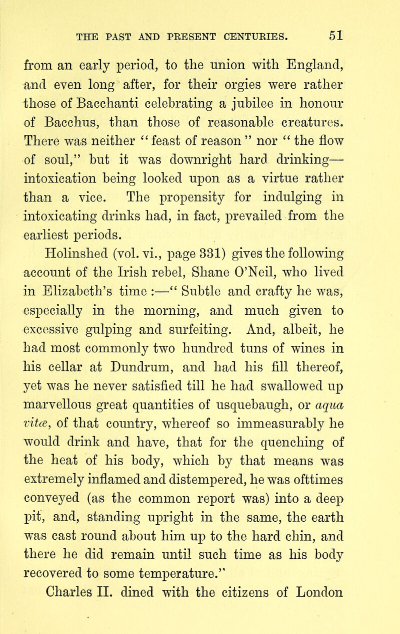 from an early period, to the union with England, and even long after, for their orgies were rather those of Bacchanti celebrating a jubilee in honour of Bacchus, than those of reasonable creatures. There was neither “ feast of reason ” nor “ the flow of soul,” hut it was downright hard drinking— intoxication being looked upon as a virtue rather than a vice. The propensity for indulging in intoxicating drinks had, in fact, prevailed from the earliest periods. Holinshed (vol. vi., page B81) gives the following account of the Irish rebel, Shane O’Neil, who lived in Elizabeth’s time :—“ Subtle and crafty he was, especially in the morning, and much given to excessive gulping and surfeiting. And, albeit, he had most commonly two hundred tuns of wines in his cellar at Dundrum, and had his fill thereof, yet was he never satisfied till he had swallowed up marvellous great quantities of usquebaugh, or aqua vitce, of that country, whereof so immeasurably he would drink and have, that for the quenching of the heat of his body, which by that means was extremely inflamed and distempered, he was ofttimes conveyed (as the common report was) into a deep pit, and, standing upright in the same, the earth was cast round about him up to the hard chin, and there he did remain until such time as his body recovered to some temperature.” Charles II. dined with the citizens of London