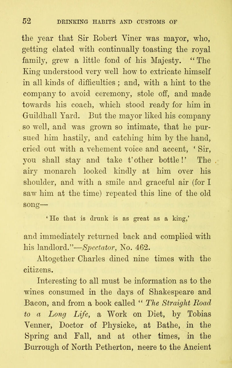 the year that Sir Robert Yiner was mayor, who, getting elated with continually toasting the royal family, grew a little fond of his Majesty. “ The King understood very well how to extricate himself in all kinds of difficulties ; and, with a hint to the company to avoid ceremony, stole off, and made towards his coach, which stood ready for him in Guildhall Yard. But the mayor liked his company so well, and was grown so intimate, that he pur- sued him hastily, and catching him by the hand, cried out with a vehement voice and accent, 4 Sir, you shall stay and take t’other bottle!’ The airy monarch looked kindly at him over his shoulder, and with a smile and graceful air (for I saw him at the time) repeated this line of the old song— ‘ He that is drunk is as great as a king,’ and immediately returned back and complied with his landlord.”—Spectator, No. 462. Altogether Charles dined nine times with the citizens. Interesting to all must be information as to the wines consumed in the days of Shakespeare and Bacon, and from a book called “ The Straight Road to a Long Life, a Work on Diet, by Tobias Yenner, Doctor of Physicke, at Bathe, in the Spring and Fall, and at other times, in the Burrough of North Petherton, neere to the Ancient