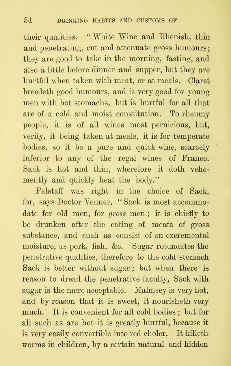 their qualities. “White Wine and Rhenish, thin and penetrating, cut and attenuate gross humours ; they are good to take in the morning, fasting, and also a little before dinner and supper, but they are hurtful when taken with meat, or at meals. Claret breedeth good humours, and is very good for young men with hot stomachs, but is hurtful for all that are of a cold and moist constitution. To rheumy people, it is of all wines most pernicious, but, verily, it being taken at meals, it is for temperate bodies, so it be a pure and quick wine, scarcely inferior to any of the regal wines of France. Sack is hot and thin, wherefore it doth vehe- mently and quickly heat the body.” Falstaff was right in the choice of Sack, for, says Doctor Venner, “ Sack is most accommo- date for old men, for gross men; it is chiefly to be drunken after the eating of meats of gross substance, and such as consist of an excremental moisture, as pork, fish, &c. Sugar rotundates the penetrative qualities, therefore to the cold stomach Sack is better without sugar; but when there is reason to dread the penetrative faculty, Sack with sugar is the more acceptable. Malmsey is very hot, and by reason that it is sweet, it nourisheth very much. It is convenient for all cold bodies ; but for all such as are hot it is greatly hurtful, because it is very easily convertible into red choler. It killeth worms in children, by a certain natural and hidden