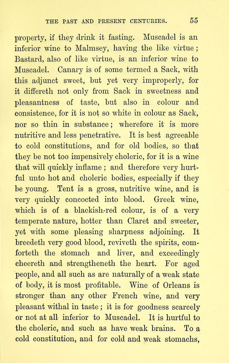 property, if they drink it fasting. Mnscadel is an inferior wine to Malmsey, having the like virtue ; Bastard, also of like virtue, is an inferior wine to Muscadel. Canary is of some termed a Sack, with this adjunct sweet, but yet very improperly, for it differeth not only from Sack in sweetness and pleasantness of taste, but also in colour and consistence, for it is not so white in colour as Sack, nor so thin in substance; wherefore it is more nutritive and less penetrative. It is best agreeable to cold constitutions, and for old bodies, so that they be not too impensively choleric, for it is a wine that will quickly inflame ; and therefore very hurt- ful unto hot and choleric bodies, especially if they be young. Tent is a gross, nutritive wine, and is very quickly concocted into blood. Greek wine, which is of a blackish-red colour, is of a very temperate nature, hotter than Claret and sweeter, yet with some pleasing sharpness adjoining. It breedeth very good blood, reviveth the spirits, com- forteth the stomach and liver, and exceedingly cheereth and strengtheneth the heart. For aged people, and all such as are naturally of a weak state of body, it is most profitable. Wine of Orleans is stronger than any other French wine, and very pleasant withal in taste ; it is for goodness scarcely or not at all inferior to Muscadel. It is hurtful to the choleric, and such as have weak brains. To a cold constitution, and for cold and weak stomachs,