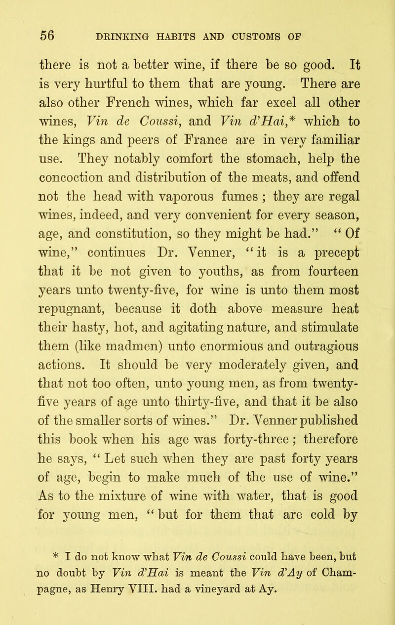 there is not a better wine, if there be so good. It is very hurtful to them that are young. There are also other French wines, which far excel all other wines, Vin de Coussi, and Vin d’Hai,* which to the kings and peers of France are in very familiar use. They notably comfort the stomach, help the concoction and distribution of the meats, and offend not the head with vaporous fumes ; they are regal wines, indeed, and very convenient for every season, age, and constitution, so they might be had.” “ Of wine,” continues Dr. Yenner, “it is a precept that it he not given to youths, as from fourteen years unto twenty-five, for wine is unto them most repugnant, because it doth above measure heat their hasty, hot, and agitating nature, and stimulate them (like madmen) unto enormious and outragious actions. It should be very moderately given, and that not too often, unto young men, as from twenty- five years of age unto thirty-five, and that it be also of the smaller sorts of wines.” Dr. Yenner published this book when his age was forty-three; therefore he says, “Let such when they are past forty years of age, begin to make much of the use of wine.” As to the mixture of wine with water, that is good for young men, “ hut for them that are cold by * I do not know what Vin de Coussi could have been, but no doubt by Vin d'Hai is meant the Vin d'Ay of Cham- pagne, as Henry VIII. had a vineyard at Ay.