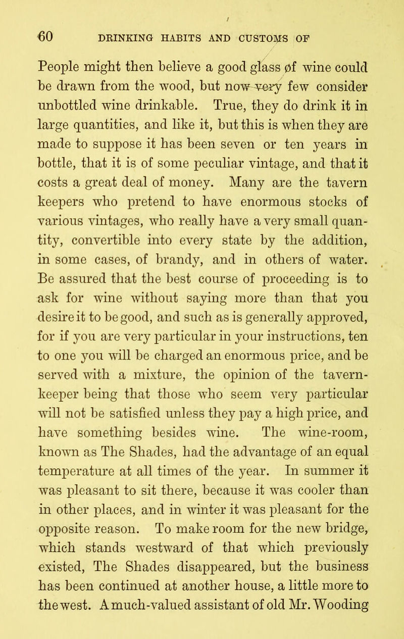 People might then believe a good glass of wine could be drawn from the wood, but now^wory few consider unbottled wine drinkable. True, they do drink it in large quantities, and like it, but this is when they are made to suppose it has been seven or ten years in bottle, that it is of some peculiar vintage, and that it costs a great deal of money. Many are the tavern keepers who pretend to have enormous stocks of various vintages, who really have a very small quan- tity, convertible into every state by the addition, in some cases, of brandy, and in others of water. Be assured that the best course of proceeding is to ask for wine without saying more than that you desire it to be good, and such as is generally approved, for if you are very particular in your instructions, ten to one you will be charged an enormous price, and be served with a mixture, the opinion of the tavern- keeper being that those who seem very particular will not be satisfied unless they pay a high price, and have something besides wine. The wine-room, known as The Shades, had the advantage of an equal temperature at all times of the year. In summer it was pleasant to sit there, because it was cooler than in other places, and in winter it was pleasant for the opposite reason. To make room for the new bridge, which stands westward of that which previously existed, The Shades disappeared, but the business has been continued at another house, a little more to the west. A much-valued assistant of old Mr. Wooding