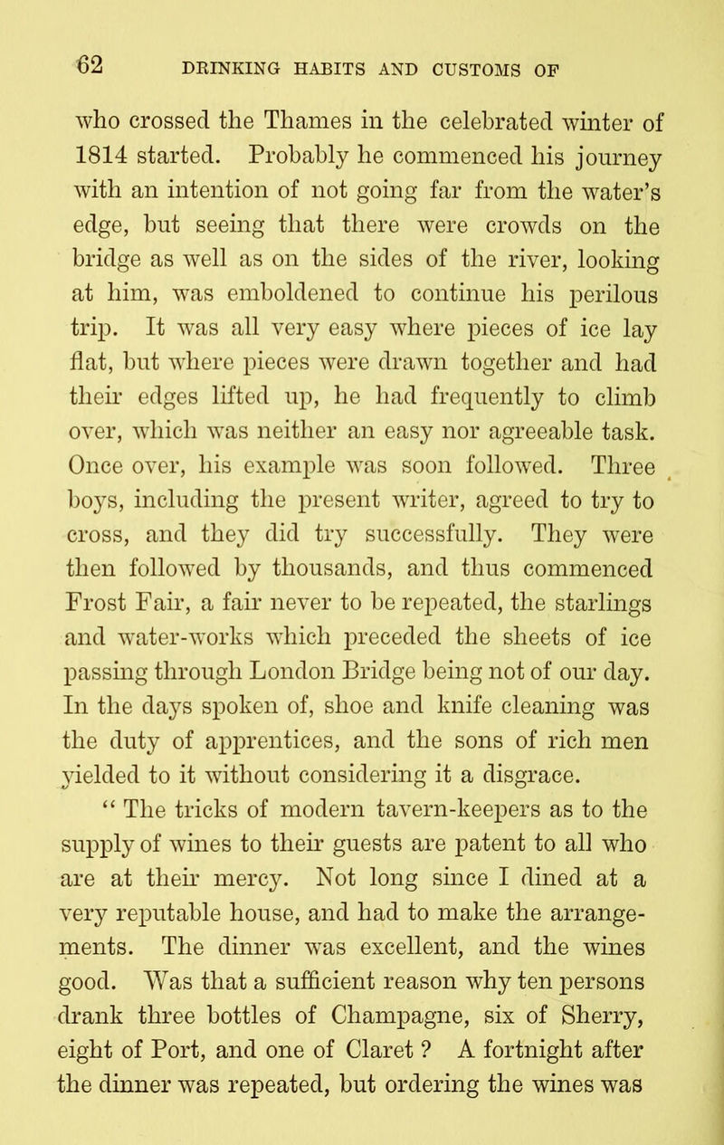 who crossed the Thames in the celebrated winter of 1814 started. Probably he commenced his journey with an intention of not going far from the water’s edge, but seeing that there were crowds on the bridge as well as on the sides of the river, looking at him, was emboldened to continue his perilous trip. It was all very easy where pieces of ice lay flat, hut where pieces were drawn together and had their edges lifted up, he had frequently to climb over, which was neither an easy nor agreeable task. Once over, his example was soon followed. Three boys, including the present writer, agreed to try to cross, and they did try successfully. They were then followed by thousands, and thus commenced Frost Fair, a fair never to he repeated, the starlings and water-works wdiich preceded the sheets of ice passing through London Bridge being not of our day. In the days spoken of, shoe and knife cleaning was the duty of apprentices, and the sons of rich men yielded to it without considering it a disgrace. “ The tricks of modern tavern-keepers as to the supply of wines to their guests are patent to all who are at their mercy. Not long since I dined at a very reputable house, and had to make the arrange- ments. The dinner was excellent, and the wines good. Was that a sufficient reason why ten persons drank three bottles of Champagne, six of Sherry, eight of Port, and one of Claret ? A fortnight after the dinner was repeated, but ordering the wines was